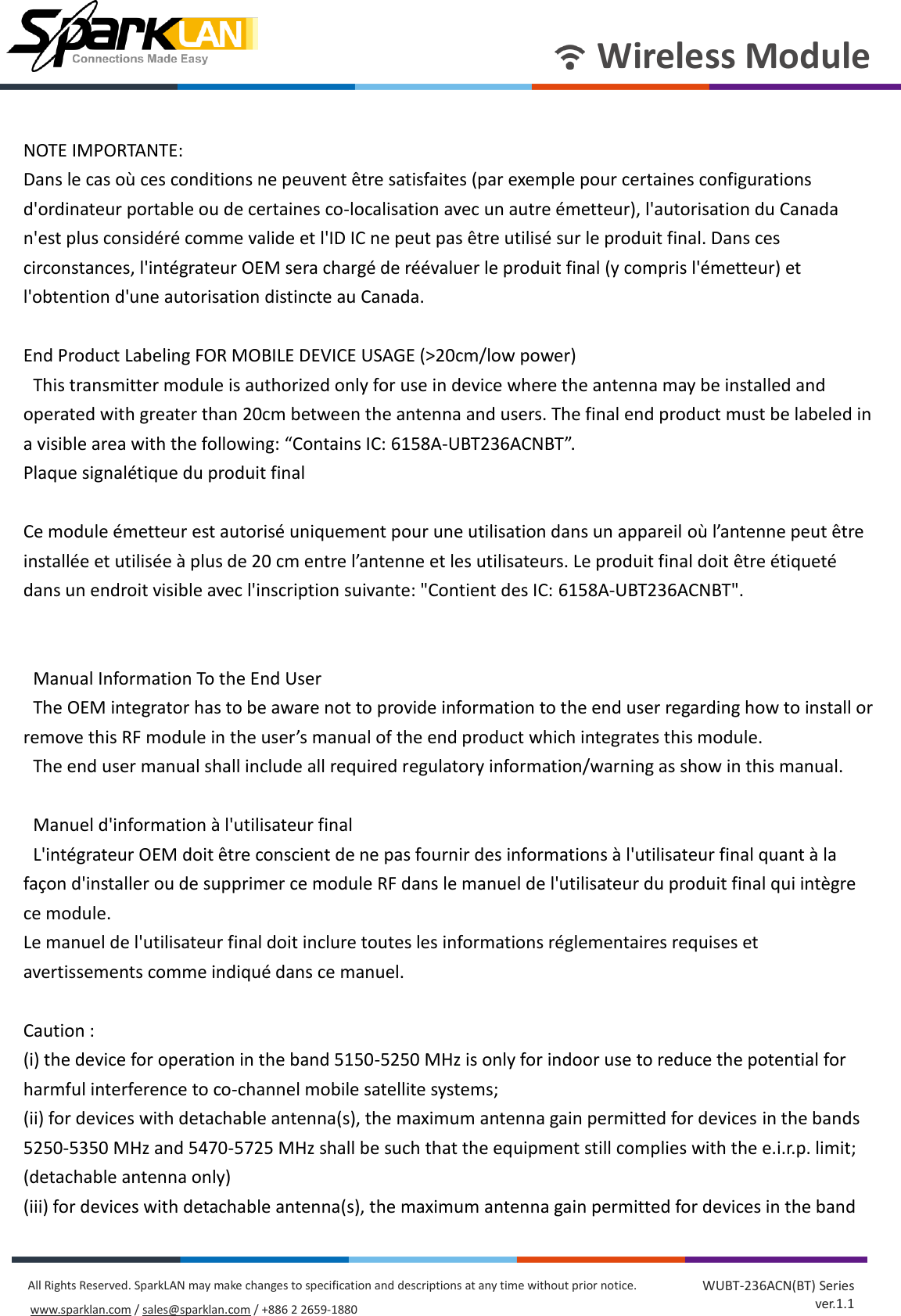       Wireless Module All Rights Reserved. SparkLAN may make changes to specification and descriptions at any time without prior notice. www.sparklan.com / sales@sparklan.com / +886 2 2659-1880 WUBT-236ACN(BT) Series ver.1.1  NOTE IMPORTANTE: Dans le cas où ces conditions ne peuvent être satisfaites (par exemple pour certaines configurations d&apos;ordinateur portable ou de certaines co-localisation avec un autre émetteur), l&apos;autorisation du Canada n&apos;est plus considéré comme valide et l&apos;ID IC ne peut pas être utilisé sur le produit final. Dans ces circonstances, l&apos;intégrateur OEM sera chargé de réévaluer le produit final (y compris l&apos;émetteur) et l&apos;obtention d&apos;une autorisation distincte au Canada.    End Product Labeling FOR MOBILE DEVICE USAGE (&gt;20cm/low power)   This transmitter module is authorized only for use in device where the antenna may be installed and operated with greater than 20cm between the antenna and users. The final end product must be labeled in a visible area with the following: “Contains IC: 6158A-UBT236ACNBT”.   Plaque signalétique du produit final    Ce module émetteur est autorisé uniquement pour une utilisation dans un appareil où l’antenne peut être installée et utilisée à plus de 20 cm entre l’antenne et les utilisateurs. Le produit final doit être étiqueté dans un endroit visible avec l&apos;inscription suivante: &quot;Contient des IC: 6158A-UBT236ACNBT&quot;.     Manual Information To the End User   The OEM integrator has to be aware not to provide information to the end user regarding how to install or remove this RF module in the user’s manual of the end product which integrates this module.   The end user manual shall include all required regulatory information/warning as show in this manual.      Manuel d&apos;information à l&apos;utilisateur final   L&apos;intégrateur OEM doit être conscient de ne pas fournir des informations à l&apos;utilisateur final quant à la façon d&apos;installer ou de supprimer ce module RF dans le manuel de l&apos;utilisateur du produit final qui intègre ce module. Le manuel de l&apos;utilisateur final doit inclure toutes les informations réglementaires requises et avertissements comme indiqué dans ce manuel.  Caution : (i) the device for operation in the band 5150-5250 MHz is only for indoor use to reduce the potential for harmful interference to co-channel mobile satellite systems; (ii) for devices with detachable antenna(s), the maximum antenna gain permitted for devices in the bands 5250-5350 MHz and 5470-5725 MHz shall be such that the equipment still complies with the e.i.r.p. limit; (detachable antenna only) (iii) for devices with detachable antenna(s), the maximum antenna gain permitted for devices in the band 