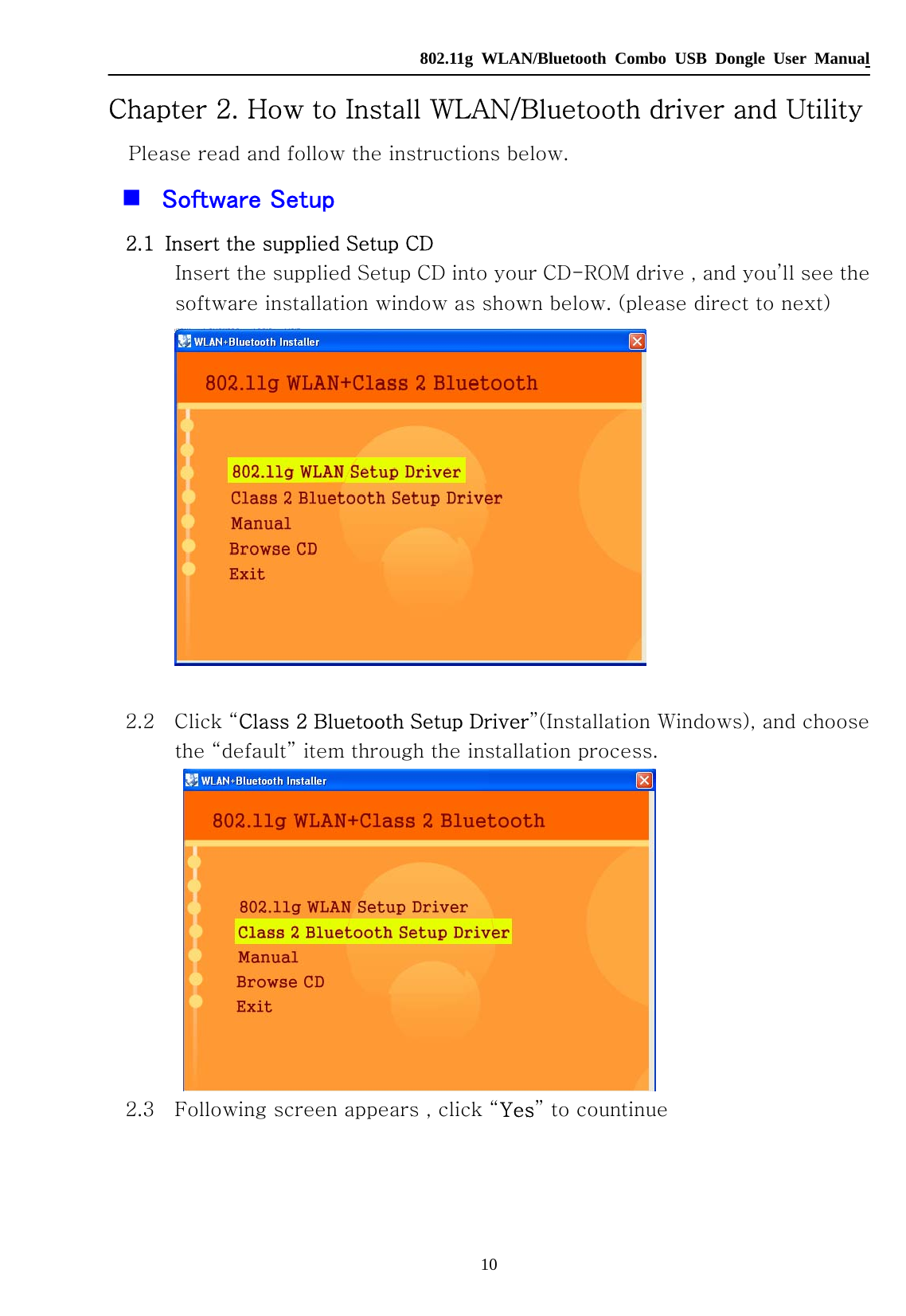   802.11g WLAN/Bluetooth Combo USB Dongle User Manual 10 Chapter 2. How to Install WLAN/Bluetooth driver and Utility Please read and follow the instructions below.  Software Setup 2.1   Insert the supplied Setup CD Insert the supplied Setup CD into your CD-ROM drive , and you’ll see the software installation window as shown below. (please direct to next)          2.2    Click “Class 2 Bluetooth Setup Driver”(Installation Windows), and choose the “default” item through the installation process.    2.3    Following screen appears , click “Yes” to countinue 