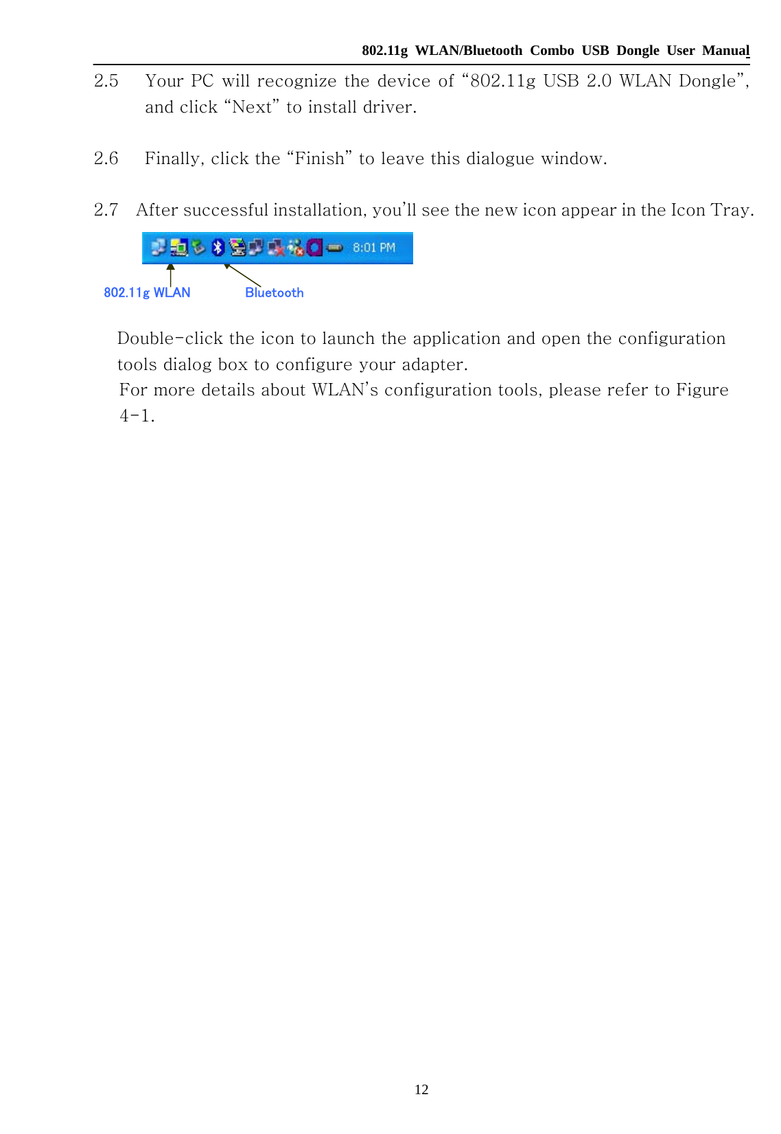  802.11g WLAN/Bluetooth Combo USB Dongle User Manual 12 802.11g WLAN  Bluetooth 2.5 Your PC will recognize the device of “802.11g USB 2.0 WLAN Dongle”, and click “Next” to install driver.  2.6 Finally, click the “Finish” to leave this dialogue window.  2.7    After successful installation, you’ll see the new icon appear in the Icon Tray.    Double-click the icon to launch the application and open the configuration tools dialog box to configure your adapter. For more details about WLAN’s configuration tools, please refer to Figure 4-1.                          