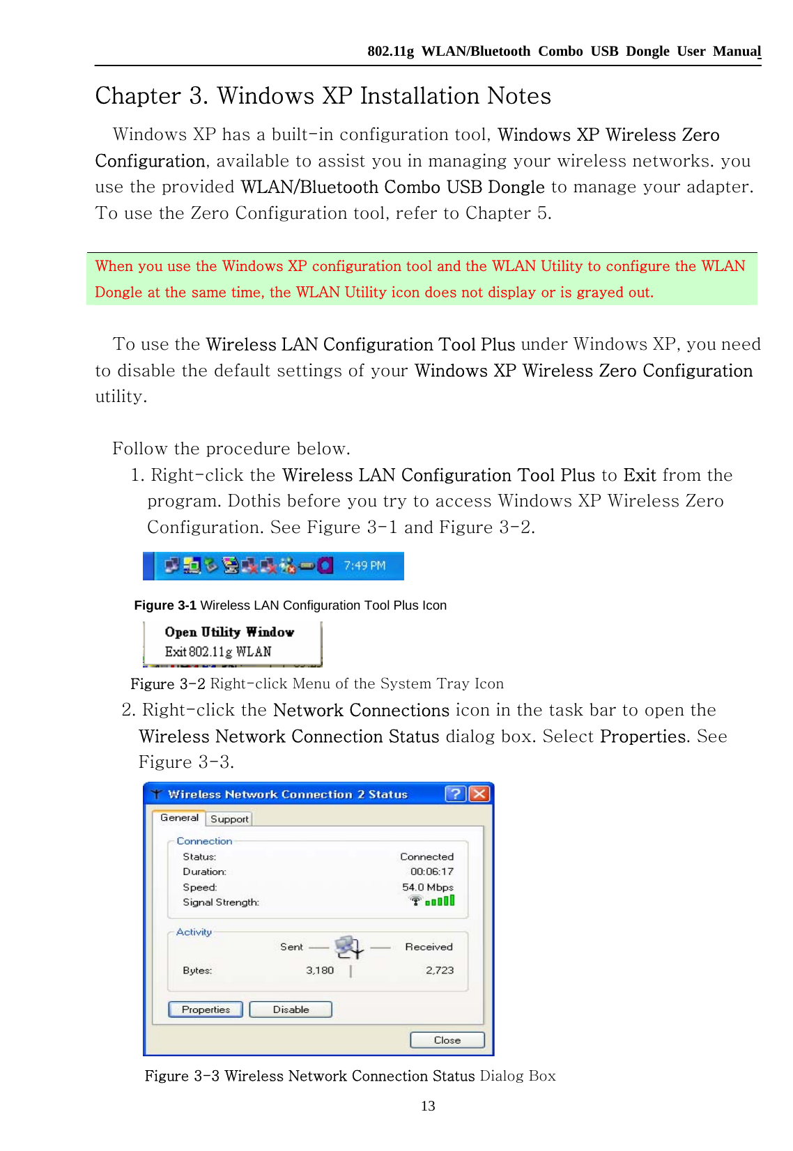   802.11g WLAN/Bluetooth Combo USB Dongle User Manual 13 Chapter 3. Windows XP Installation Notes Windows XP has a built-in configuration tool, Windows XP Wireless Zero Configuration, available to assist you in managing your wireless networks. you use the provided WLAN/Bluetooth Combo USB Dongle to manage your adapter. To use the Zero Configuration tool, refer to Chapter 5.    When you use the Windows XP configuration tool and the WLAN Utility to configure the WLAN Dongle at the same time, the WLAN Utility icon does not display or is grayed out.  To use the Wireless LAN Configuration Tool Plus under Windows XP, you need to disable the default settings of your Windows XP Wireless Zero Configuration utility.  Follow the procedure below. 1. Right-click the Wireless LAN Configuration Tool Plus to Exit from the program. Dothis before you try to access Windows XP Wireless Zero Configuration. See Figure 3-1 and Figure 3-2.  Figure 3-1 Wireless LAN Configuration Tool Plus Icon  Figure 3-2 Right-click Menu of the System Tray Icon 2. Right-click the Network Connections icon in the task bar to open the Wireless Network Connection Status dialog box. Select Properties. See Figure 3-3.  Figure 3-3 Wireless Network Connection Status Dialog Box 