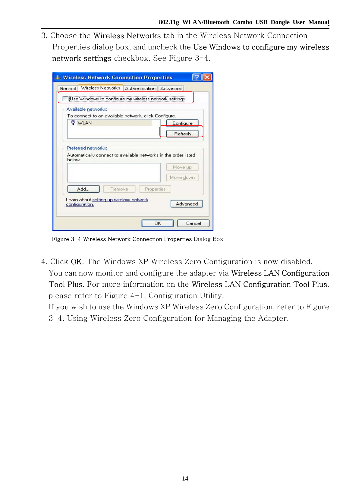   802.11g WLAN/Bluetooth Combo USB Dongle User Manual 14 3. Choose the Wireless Networks tab in the Wireless Network Connection Properties dialog box, and uncheck the Use Windows to configure my wireless network settings checkbox. See Figure 3-4.     Figure 3-4 Wireless Network Connection Properties Dialog Box  4. Click OK. The Windows XP Wireless Zero Configuration is now disabled. You can now monitor and configure the adapter via Wireless LAN Configuration Tool Plus. For more information on the Wireless LAN Configuration Tool Plus, please refer to Figure 4-1, Configuration Utility. If you wish to use the Windows XP Wireless Zero Configuration, refer to Figure 3-4, Using Wireless Zero Configuration for Managing the Adapter.             