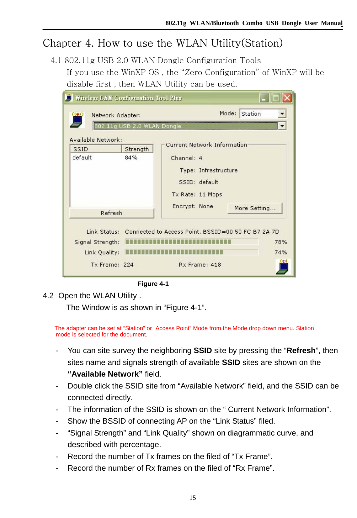   802.11g WLAN/Bluetooth Combo USB Dongle User Manual 15 Chapter 4. How to use the WLAN Utility(Station) 4.1 802.11g USB 2.0 WLAN Dongle Configuration Tools If you use the WinXP OS , the “Zero Configuration” of WinXP will be disable first , then WLAN Utility can be used.  Figure 4-1 4.2   Open the WLAN Utility .   The Window is as shown in “Figure 4-1”.      The adapter can be set at “Station” or “Access Point” Mode from the Mode drop down menu. Station   mode is selected for the document.  -  You can site survey the neighboring SSID site by pressing the “Refresh”, then sites name and signals strength of available SSID sites are shown on the “Available Network” field.   -  Double click the SSID site from “Available Network” field, and the SSID can be connected directly.    -  The information of the SSID is shown on the “ Current Network Information”. -  Show the BSSID of connecting AP on the “Link Status” filed.     -  “Signal Strength” and “Link Quality” shown on diagrammatic curve, and described with percentage.   -  Record the number of Tx frames on the filed of “Tx Frame”. -  Record the number of Rx frames on the filed of “Rx Frame”.  