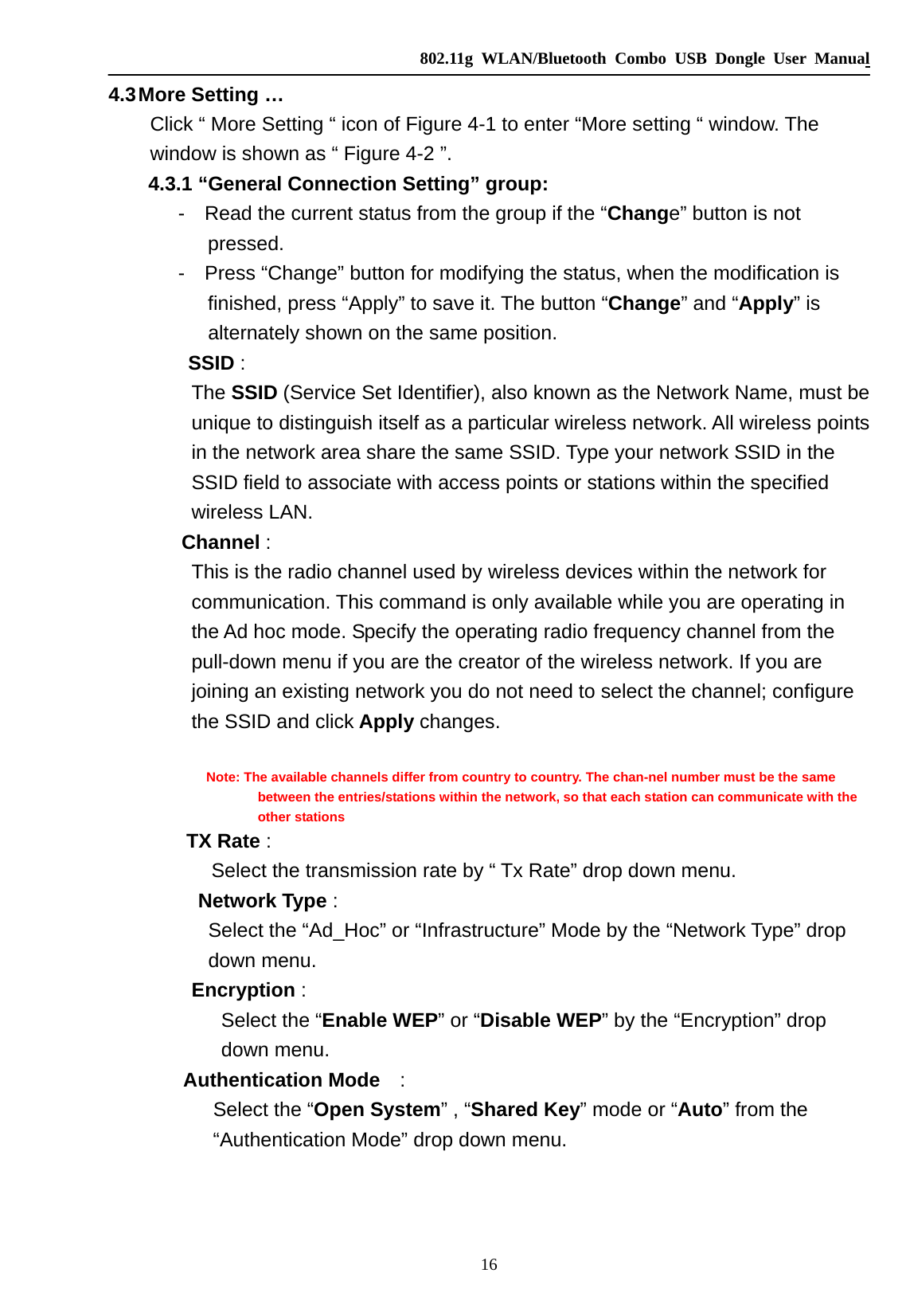   802.11g WLAN/Bluetooth Combo USB Dongle User Manual 16 4.3 More Setting … Click “ More Setting “ icon of Figure 4-1 to enter “More setting “ window. The window is shown as “ Figure 4-2 ”.         4.3.1 “General Connection Setting” group:        -  Read the current status from the group if the “Change” button is not pressed.        -  Press “Change” button for modifying the status, when the modification is finished, press “Apply” to save it. The button “Change” and “Apply” is alternately shown on the same position.         SSID :   The SSID (Service Set Identifier), also known as the Network Name, must be unique to distinguish itself as a particular wireless network. All wireless points in the network area share the same SSID. Type your network SSID in the SSID field to associate with access points or stations within the specified wireless LAN.    Channel :  This is the radio channel used by wireless devices within the network for communication. This command is only available while you are operating in the Ad hoc mode. Specify the operating radio frequency channel from the pull-down menu if you are the creator of the wireless network. If you are joining an existing network you do not need to select the channel; configure the SSID and click Apply changes.                Note: The available channels differ from country to country. The chan-nel number must be the same between the entries/stations within the network, so that each station can communicate with the other stations          TX Rate :   Select the transmission rate by “ Tx Rate” drop down menu.          Network Type :   Select the “Ad_Hoc” or “Infrastructure” Mode by the “Network Type” drop   down menu. Encryption : Select the “Enable WEP” or “Disable WEP” by the “Encryption” drop down menu.   Authentication Mode  :   Select the “Open System” , “Shared Key” mode or “Auto” from the “Authentication Mode” drop down menu. 