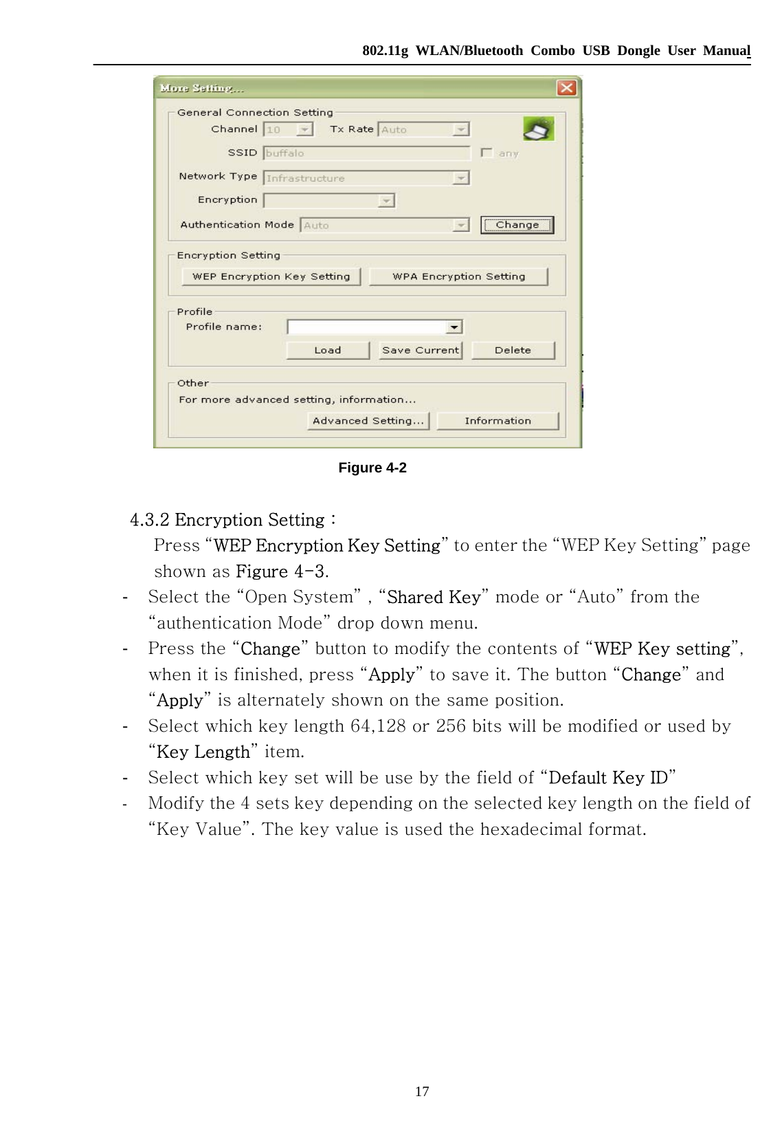   802.11g WLAN/Bluetooth Combo USB Dongle User Manual 17  Figure 4-2         4.3.2 Encryption Setting :        Press “WEP Encryption Key Setting” to enter the “WEP Key Setting” page   shown as Figure 4-3. -  Select the “Open System” , “Shared Key” mode or “Auto” from the “authentication Mode” drop down menu. -  Press the “Change” button to modify the contents of “WEP Key setting”, when it is finished, press “Apply” to save it. The button “Change” and “Apply” is alternately shown on the same position. -  Select which key length 64,128 or 256 bits will be modified or used by “Key Length” item. -  Select which key set will be use by the field of “Default Key ID” -  Modify the 4 sets key depending on the selected key length on the field of “Key Value”. The key value is used the hexadecimal format. 