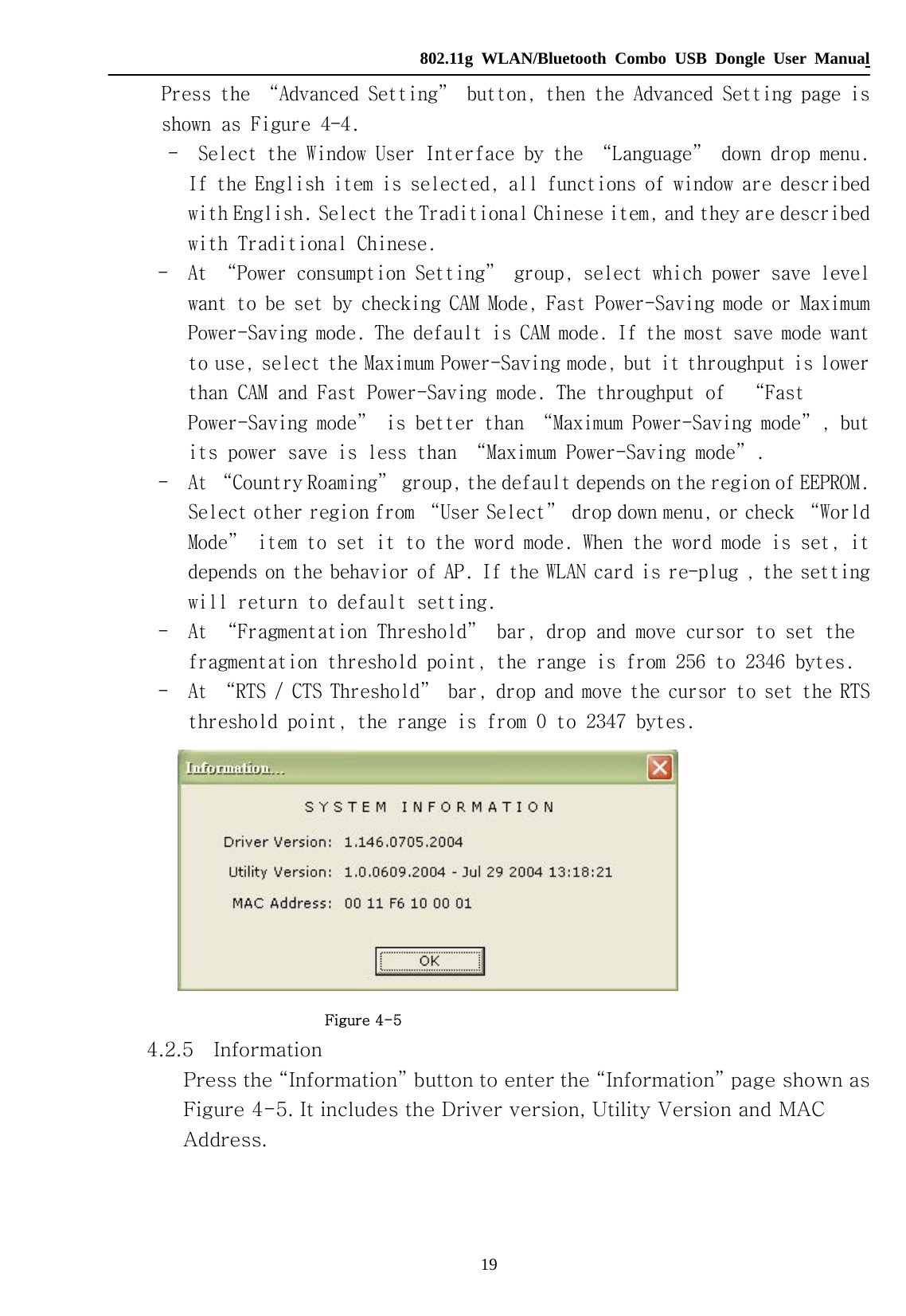   802.11g WLAN/Bluetooth Combo USB Dongle User Manual 19     Press the “Advanced Setting” button, then the Advanced Setting page is shown as Figure 4-4.     -  Select the Window User Interface by the “Language” down drop menu.         If the English item is selected, all functions of window are described with English. Select the Traditional Chinese item, and they are described with Traditional Chinese.       -  At “Power consumption Setting” group, select which power save level want to be set by checking CAM Mode, Fast Power-Saving mode or Maximum Power-Saving mode. The default is CAM mode. If the most save mode want to use, select the Maximum Power-Saving mode, but it throughput is lower than CAM and Fast Power-Saving mode. The throughput of  “Fast Power-Saving mode” is better than “Maximum Power-Saving mode”, but its power save is less than “Maximum Power-Saving mode”.        -  At “Country Roaming” group, the default depends on the region of EEPROM. Select other region from “User Select” drop down menu, or check “World Mode” item to set it to the word mode. When the word mode is set, it depends on the behavior of AP. If the WLAN card is re-plug , the setting will return to default setting.      -  At “Fragmentation Threshold” bar, drop and move cursor to set the fragmentation threshold point, the range is from 256 to 2346 bytes.        -  At “RTS / CTS Threshold” bar, drop and move the cursor to set the RTS threshold point, the range is from 0 to 2347 bytes.                         Figure 4-5       4.2.5    Information Press the “Information” button to enter the “Information” page shown as Figure 4-5. It includes the Driver version, Utility Version and MAC Address.    