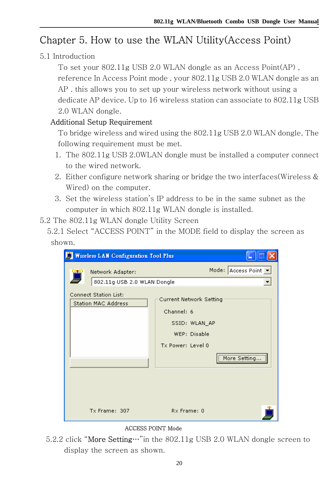   802.11g WLAN/Bluetooth Combo USB Dongle User Manual 20 Chapter 5. How to use the WLAN Utility(Access Point) 5.1 Introduction        To set your 802.11g USB 2.0 WLAN dongle as an Access Point(AP) , reference In Access Point mode , your 802.11g USB 2.0 WLAN dongle as an AP . this allows you to set up your wireless network without using a dedicate AP device. Up to 16 wireless station can associate to 802.11g USB 2.0 WLAN dongle.   Additional Setup Requirement        To bridge wireless and wired using the 802.11g USB 2.0 WLAN dongle, The following requirement must be met. 1. The 802.11g USB 2.0WLAN dongle must be installed a computer connect to the wired network. 2. Either configure network sharing or bridge the two interfaces(Wireless &amp; Wired) on the computer. 3. Set the wireless station’s IP address to be in the same subnet as the computer in which 802.11g WLAN dongle is installed. 5.2 The 802.11g WLAN dongle Utility Screen     5.2.1 Select “ACCESS POINT” in the MODE field to display the screen as shown.                              ACCESS POINT Mode     5.2.2 click “More Setting…”in the 802.11g USB 2.0 WLAN dongle screen to display the screen as shown. 