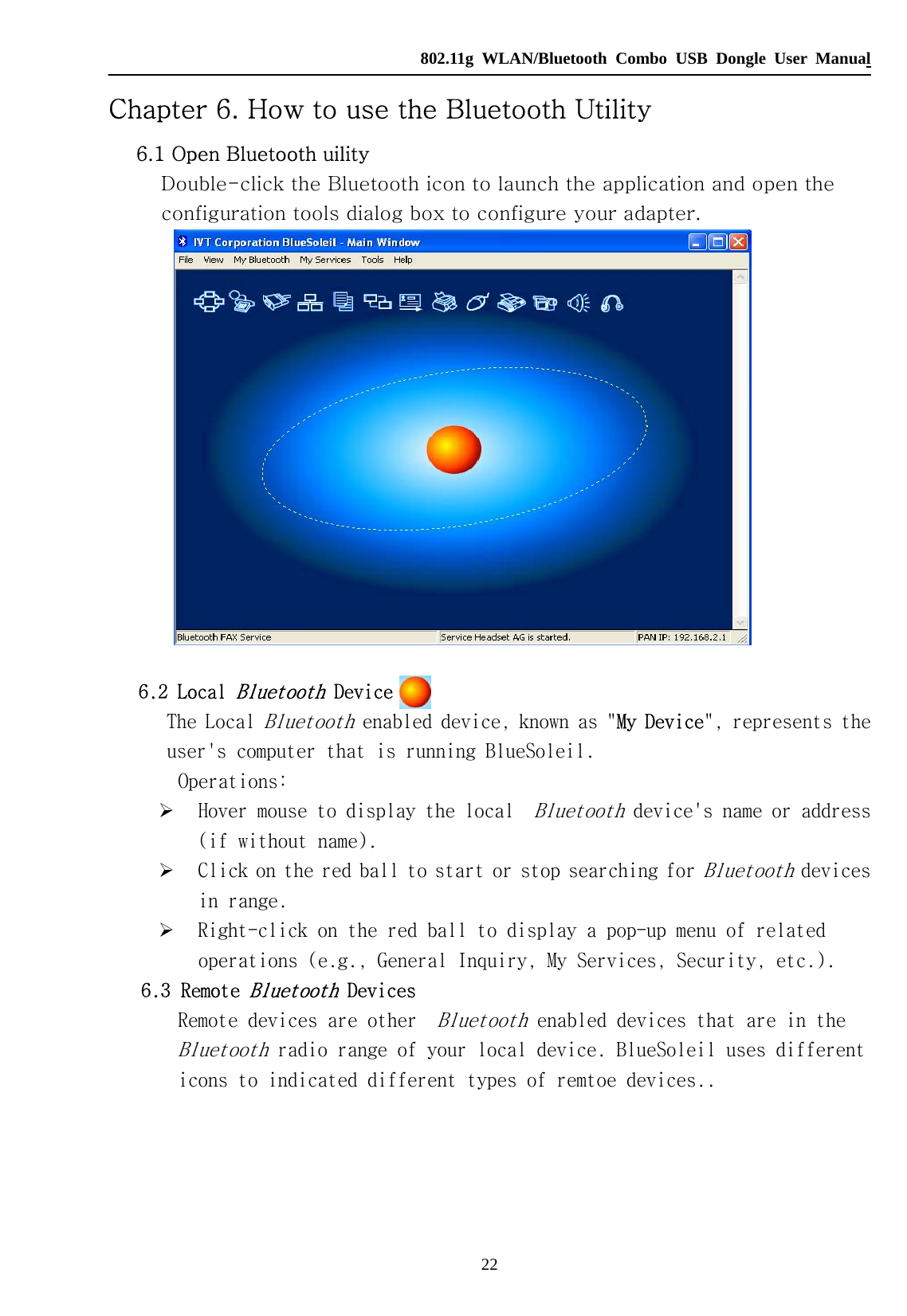   802.11g WLAN/Bluetooth Combo USB Dongle User Manual 22 Chapter 6. How to use the Bluetooth Utility 6.1 Open Bluetooth uility Double-click the Bluetooth icon to launch the application and open the configuration tools dialog box to configure your adapter.   6.2 Local Bluetooth Device  The Local Bluetooth enabled device, known as &quot;My Device&quot;, represents the user&apos;s computer that is running BlueSoleil. Operations: ¾ Hover mouse to display the local  Bluetooth device&apos;s name or address (if without name).  ¾ Click on the red ball to start or stop searching for Bluetooth devices in range.  ¾ Right-click on the red ball to display a pop-up menu of related operations (e.g., General Inquiry, My Services, Security, etc.).  6.3  Remote Bluetooth Devices        Remote devices are other  Bluetooth enabled devices that are in the Bluetooth radio range of your local device. BlueSoleil uses different icons to indicated different types of remtoe devices..      