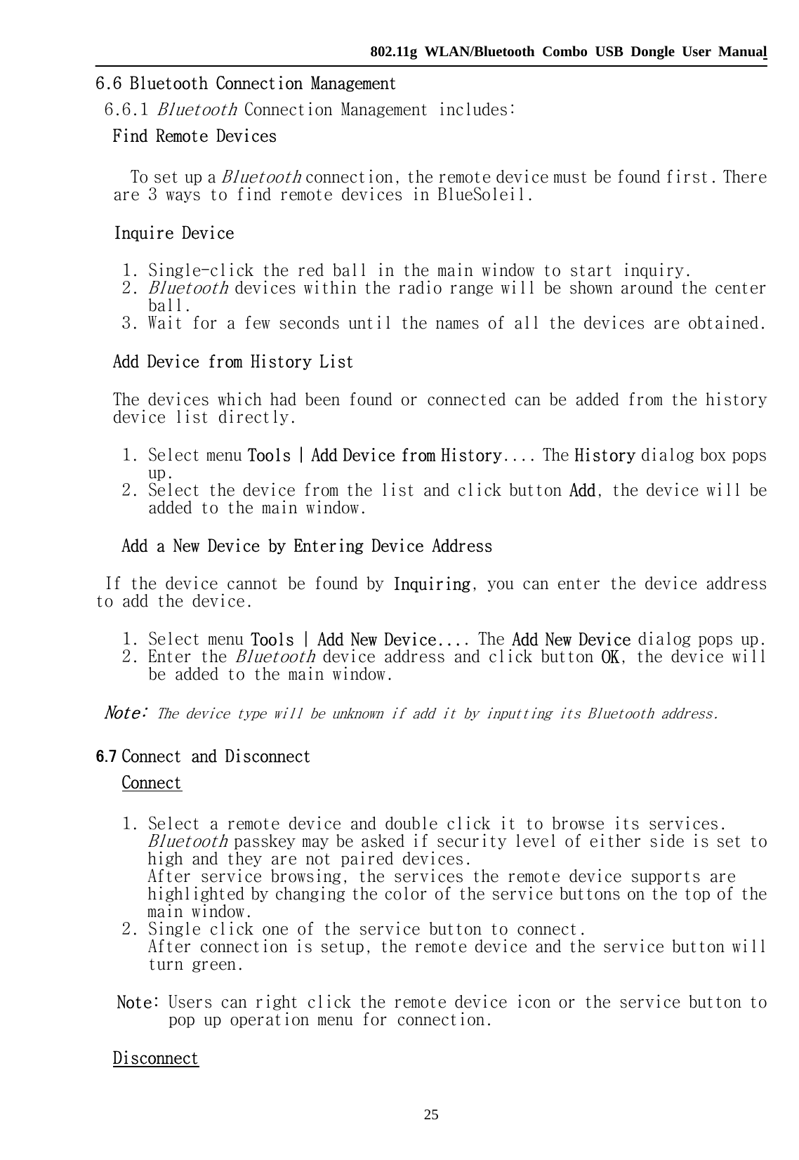   802.11g WLAN/Bluetooth Combo USB Dongle User Manual 25 6.6 Bluetooth Connection Management  6.6.1 Bluetooth Connection Management includes:  Find Remote Devices     To set up a Bluetooth connection, the remote device must be found first. There are 3 ways to find remote devices in BlueSoleil. Inquire Device 1. Single-click the red ball in the main window to start inquiry.   2. Bluetooth devices within the radio range will be shown around the center ball.   3. Wait for a few seconds until the names of all the devices are obtained.  Add Device from History List The devices which had been found or connected can be added from the history device list directly. 1. Select menu Tools | Add Device from History.... The History dialog box pops up.   2. Select the device from the list and click button Add, the device will be added to the main window.  Add a New Device by Entering Device Address If the device cannot be found by Inquiring, you can enter the device address to add the device. 1. Select menu Tools | Add New Device.... The Add New Device dialog pops up.  2. Enter the Bluetooth device address and click button OK, the device will be added to the main window.  Note: The device type will be unknown if add it by inputting its Bluetooth address. 6.7 Connect and Disconnect Connect 1. Select a remote device and double click it to browse its services. Bluetooth passkey may be asked if security level of either side is set to high and they are not paired devices. After service browsing, the services the remote device supports are highlighted by changing the color of the service buttons on the top of the main window.  2. Single click one of the service button to connect. After connection is setup, the remote device and the service button will turn green.  Note: Users can right click the remote device icon or the service button to pop up operation menu for connection. Disconnect 