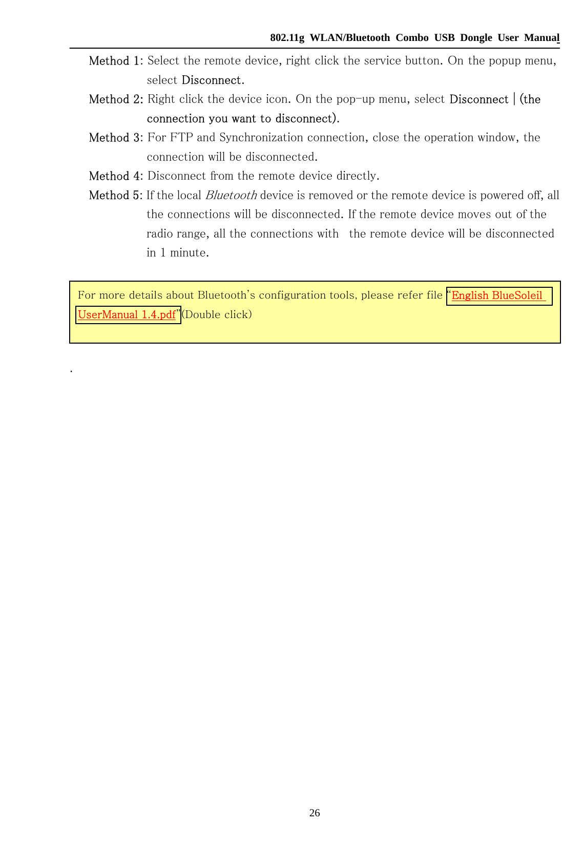   802.11g WLAN/Bluetooth Combo USB Dongle User Manual 26 Method 1: Select the remote device, right click the service button. On the popup menu, select Disconnect. Method 2: Right click the device icon. On the pop-up menu, select Disconnect | (the connection you want to disconnect). Method 3: For FTP and Synchronization connection, close the operation window, the connection will be disconnected. Method 4: Disconnect from the remote device directly. Method 5: If the local Bluetooth device is removed or the remote device is powered off, all the connections will be disconnected. If the remote device moves out of the radio range, all the connections with   the remote device will be disconnected in 1 minute.  .                For more details about Bluetooth’s configuration tools, please refer file “English BlueSoleil UserManual 1.4.pdf”(Double click) 