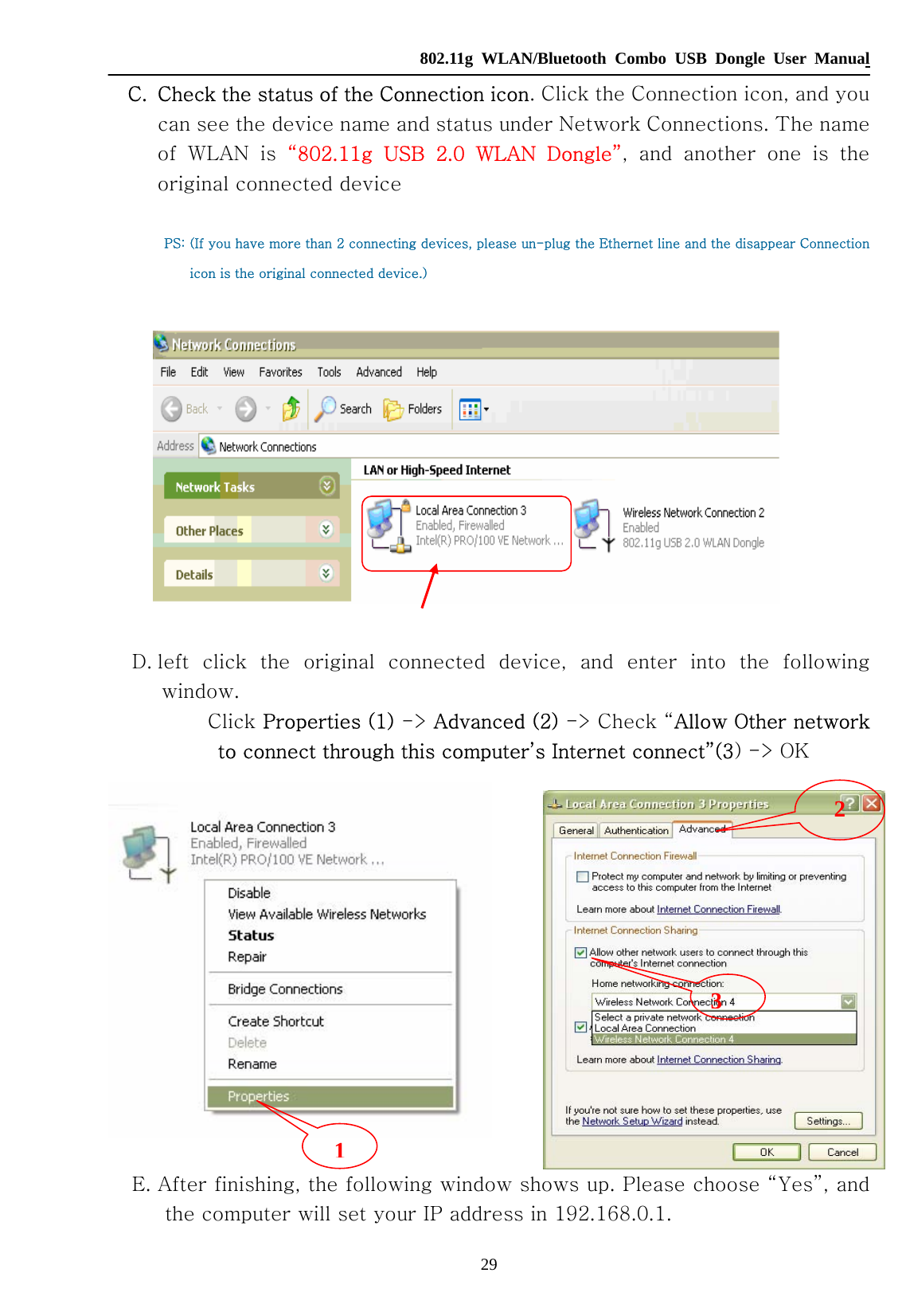   802.11g WLAN/Bluetooth Combo USB Dongle User Manual 29 C. Check the status of the Connection icon. Click the Connection icon, and you can see the device name and status under Network Connections. The name of  WLAN  is  “802.11g  USB  2.0  WLAN  Dongle”,  and  another  one  is  the original connected device  PS: (If you have more than 2 connecting devices, please un-plug the Ethernet line and the disappear Connection icon is the original connected device.)    D. left  click  the  original  connected  device,  and  enter  into  the  following window.     Click Properties (1) -&gt; Advanced (2) -&gt; Check “Allow Other network to connect through this computer’s Internet connect”(3) -&gt; OK         E. After finishing, the following window shows up. Please choose “Yes”, and the computer will set your IP address in 192.168.0.1. 12 3