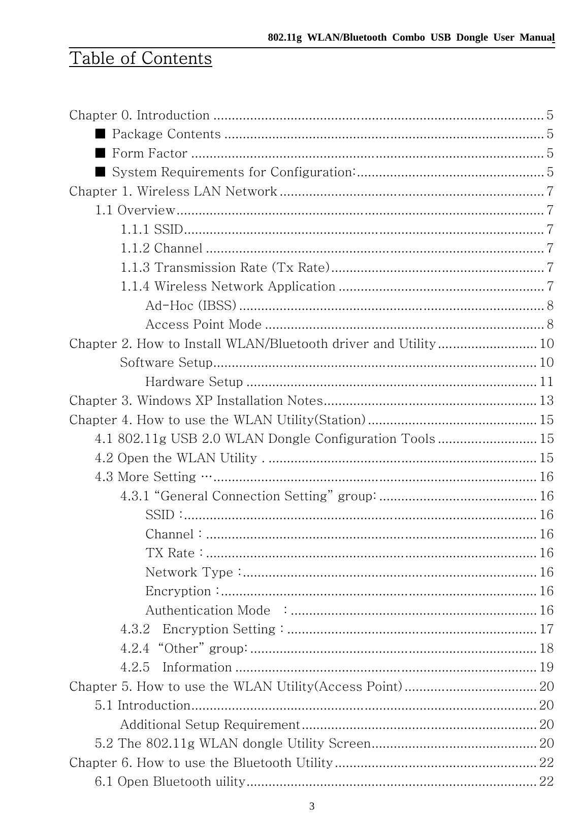   802.11g WLAN/Bluetooth Combo USB Dongle User Manual 3 Table of Contents  Chapter 0. Introduction .......................................................................................... 5 ■  Package Contents ....................................................................................... 5 ■  Form Factor ................................................................................................ 5 ■  System Requirements for Configuration:................................................... 5 Chapter 1. Wireless LAN Network ........................................................................ 7 1.1 Overview.................................................................................................... 7 1.1.1 SSID.................................................................................................. 7 1.1.2 Channel ............................................................................................ 7 1.1.3 Transmission Rate (Tx Rate).......................................................... 7 1.1.4 Wireless Network Application ........................................................ 7 Ad-Hoc (IBSS) ................................................................................... 8 Access Point Mode ............................................................................ 8 Chapter 2. How to Install WLAN/Bluetooth driver and Utility........................... 10 　  Software Setup........................................................................................ 10 　  Hardware Setup ............................................................................... 11 Chapter 3. Windows XP Installation Notes.......................................................... 13 Chapter 4. How to use the WLAN Utility(Station) .............................................. 15 4.1 802.11g USB 2.0 WLAN Dongle Configuration Tools ........................... 15 4.2 Open the WLAN Utility . ......................................................................... 15 4.3 More Setting …........................................................................................ 16 4.3.1 “General Connection Setting” group: ........................................... 16 SSID :................................................................................................ 16 Channel : .......................................................................................... 16 TX Rate : .......................................................................................... 16 Network Type :................................................................................ 16 Encryption :...................................................................................... 16 Authentication Mode    : ................................................................... 16 4.3.2    Encryption Setting : .................................................................... 17 4.2.4  “Other” group: .............................................................................. 18 4.2.5    Information .................................................................................. 19 Chapter 5. How to use the WLAN Utility(Access Point) .................................... 20 5.1 Introduction.............................................................................................. 20 Additional Setup Requirement................................................................ 20 5.2 The 802.11g WLAN dongle Utility Screen............................................. 20 Chapter 6. How to use the Bluetooth Utility....................................................... 22 6.1 Open Bluetooth uility............................................................................... 22 