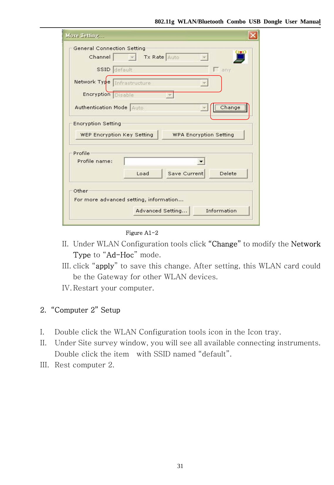   802.11g WLAN/Bluetooth Combo USB Dongle User Manual 31                       Figure A1-2 II. Under WLAN Configuration tools click “Change” to modify the Network Type to “Ad-Hoc” mode. III. click “apply” to save this change. After setting, this WLAN card could be the Gateway for other WLAN devices. IV. Restart your computer.  2. “Computer 2” Setup  I. Double click the WLAN Configuration tools icon in the Icon tray. II. Under Site survey window, you will see all available connecting instruments. Double click the item    with SSID named “default”. III. Rest computer 2. 