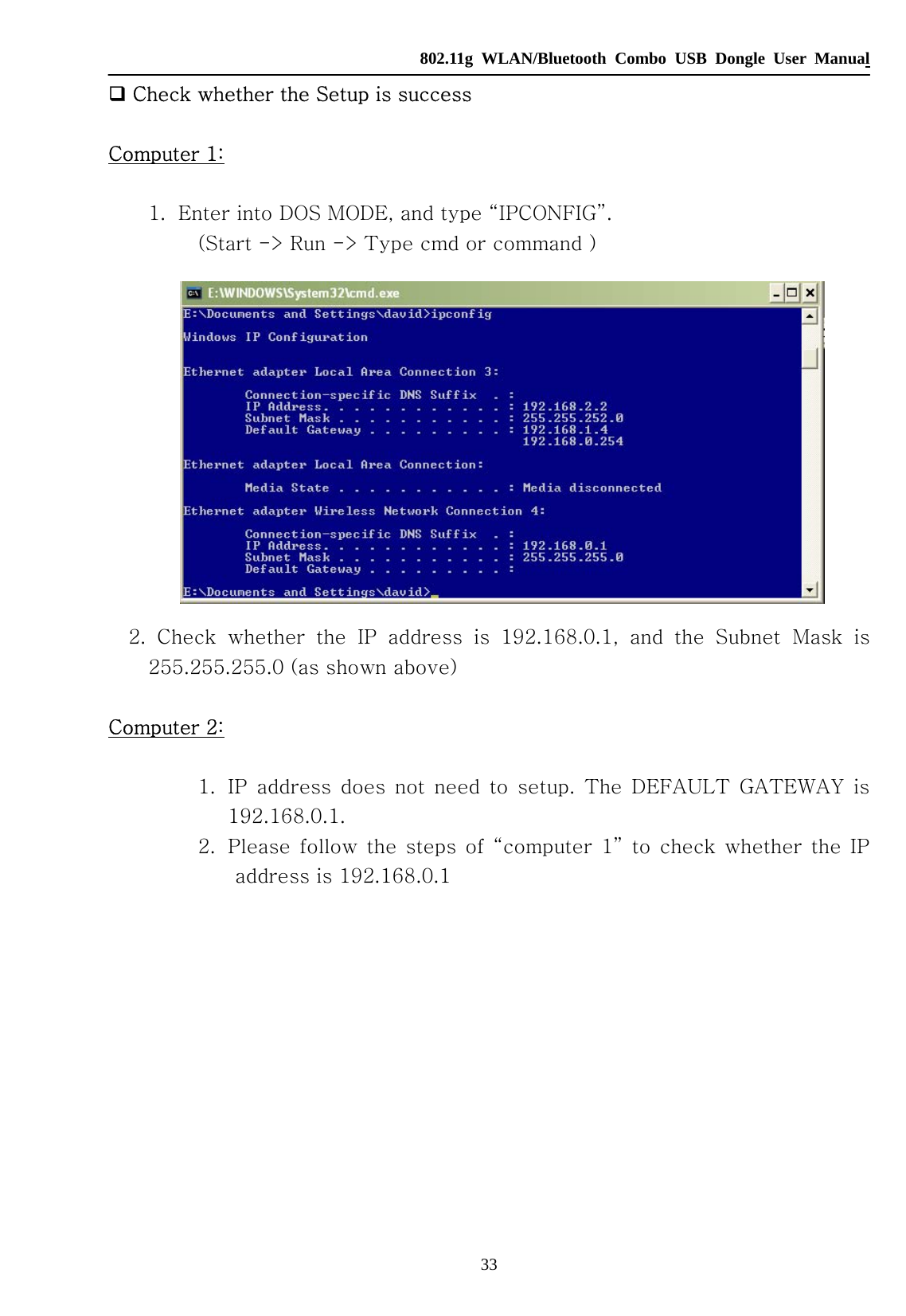   802.11g WLAN/Bluetooth Combo USB Dongle User Manual 33  Check whether the Setup is success  Computer 1:  1. Enter into DOS MODE, and type “IPCONFIG”. (Start -&gt; Run -&gt; Type cmd or command )   2.  Check  whether  the  IP  address  is  192.168.0.1,  and  the  Subnet  Mask  is 255.255.255.0 (as shown above)  Computer 2:  1. IP  address  does  not  need  to  setup.  The  DEFAULT  GATEWAY  is 192.168.0.1. 2. Please follow the steps of “computer 1” to check whether the IP address is 192.168.0.1             