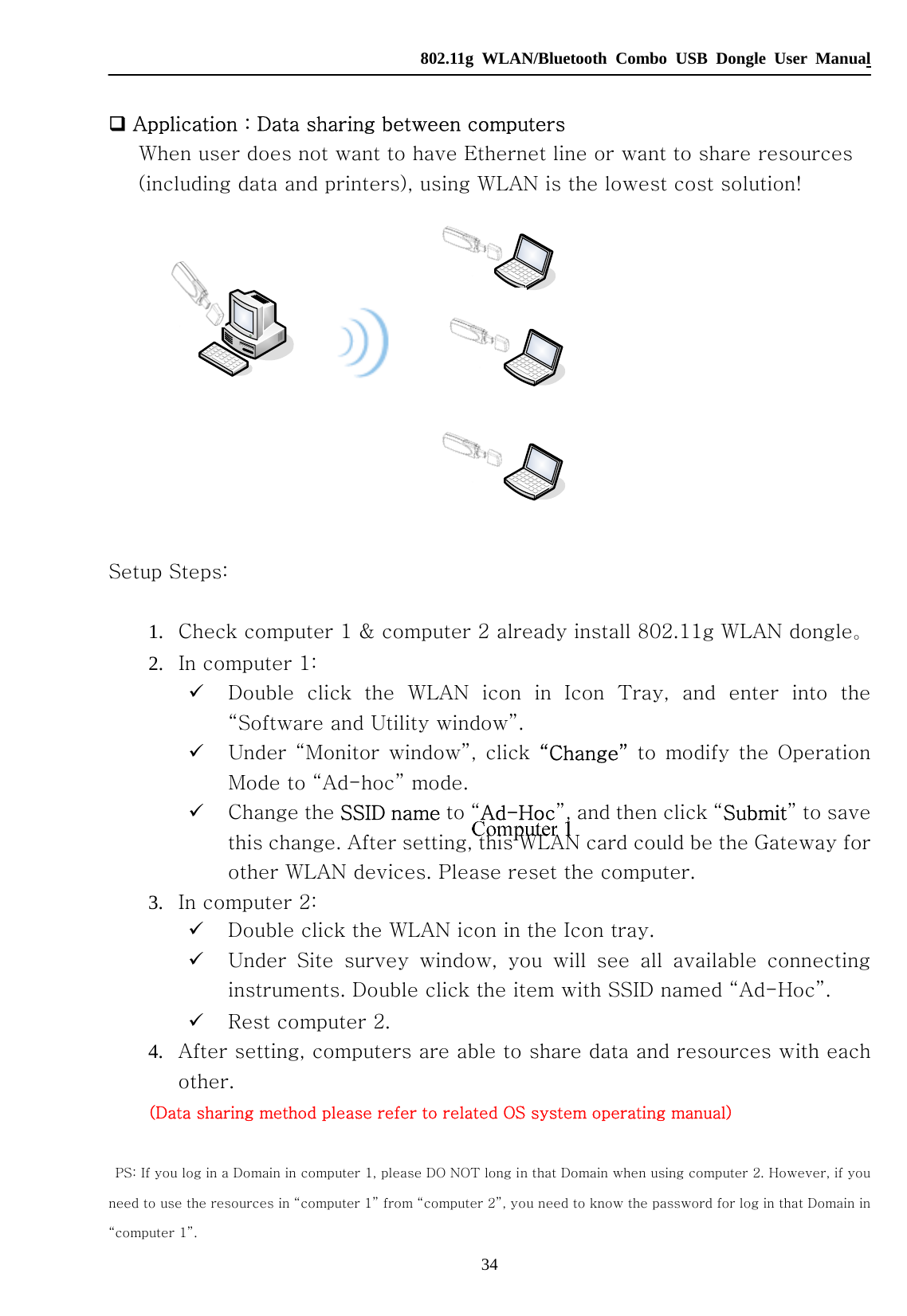   802.11g WLAN/Bluetooth Combo USB Dongle User Manual 34   Application：Data sharing between computers When user does not want to have Ethernet line or want to share resources (including data and printers), using WLAN is the lowest cost solution!     Setup Steps:     1. Check computer 1 &amp; computer 2 already install 802.11g WLAN dongle。 2. In computer 1:   9 Double click the WLAN icon in Icon Tray, and enter into the “Software and Utility window”.   9 Under “Monitor window”,  click  “Change” to modify the Operation Mode to “Ad-hoc” mode. 9 Change the SSID name to “Ad-Hoc”, and then click “Submit” to save this change. After setting, this WLAN card could be the Gateway for other WLAN devices. Please reset the computer. 3. In computer 2: 9 Double click the WLAN icon in the Icon tray. 9 Under  Site  survey  window,  you  will  see  all  available  connecting instruments. Double click the item with SSID named “Ad-Hoc”. 9 Rest computer 2. 4. After setting, computers are able to share data and resources with each other.   (Data sharing method please refer to related OS system operating manual)      PS: If you log in a Domain in computer 1, please DO NOT long in that Domain when using computer 2. However, if you need to use the resources in “computer 1” from “computer 2”, you need to know the password for log in that Domain in “computer 1”.  