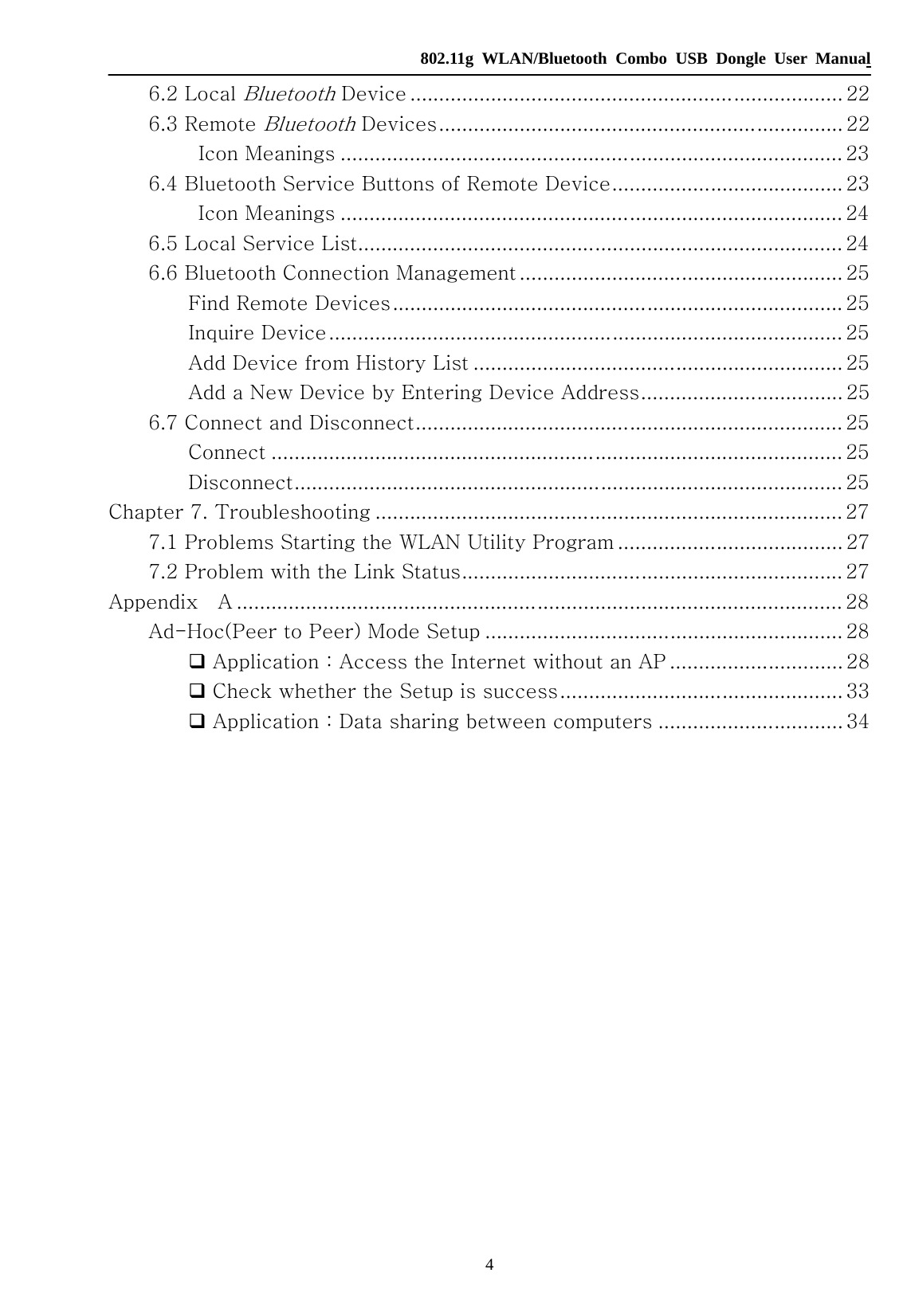   802.11g WLAN/Bluetooth Combo USB Dongle User Manual 4 6.2 Local Bluetooth Device ........................................................................... 22 6.3 Remote Bluetooth Devices...................................................................... 22 Icon Meanings ....................................................................................... 23 6.4 Bluetooth Service Buttons of Remote Device........................................ 23 Icon Meanings ....................................................................................... 24 6.5 Local Service List.................................................................................... 24 6.6 Bluetooth Connection Management ........................................................ 25 Find Remote Devices.............................................................................. 25 Inquire Device......................................................................................... 25 Add Device from History List ................................................................ 25 Add a New Device by Entering Device Address................................... 25 6.7 Connect and Disconnect.......................................................................... 25 Connect ................................................................................................... 25 Disconnect............................................................................................... 25 Chapter 7. Troubleshooting ................................................................................. 27 7.1 Problems Starting the WLAN Utility Program ....................................... 27 7.2 Problem with the Link Status.................................................................. 27 Appendix    A ......................................................................................................... 28 Ad-Hoc(Peer to Peer) Mode Setup .............................................................. 28  Application：Access the Internet without an AP .............................. 28  Check whether the Setup is success................................................. 33  Application：Data sharing between computers ................................ 34                 