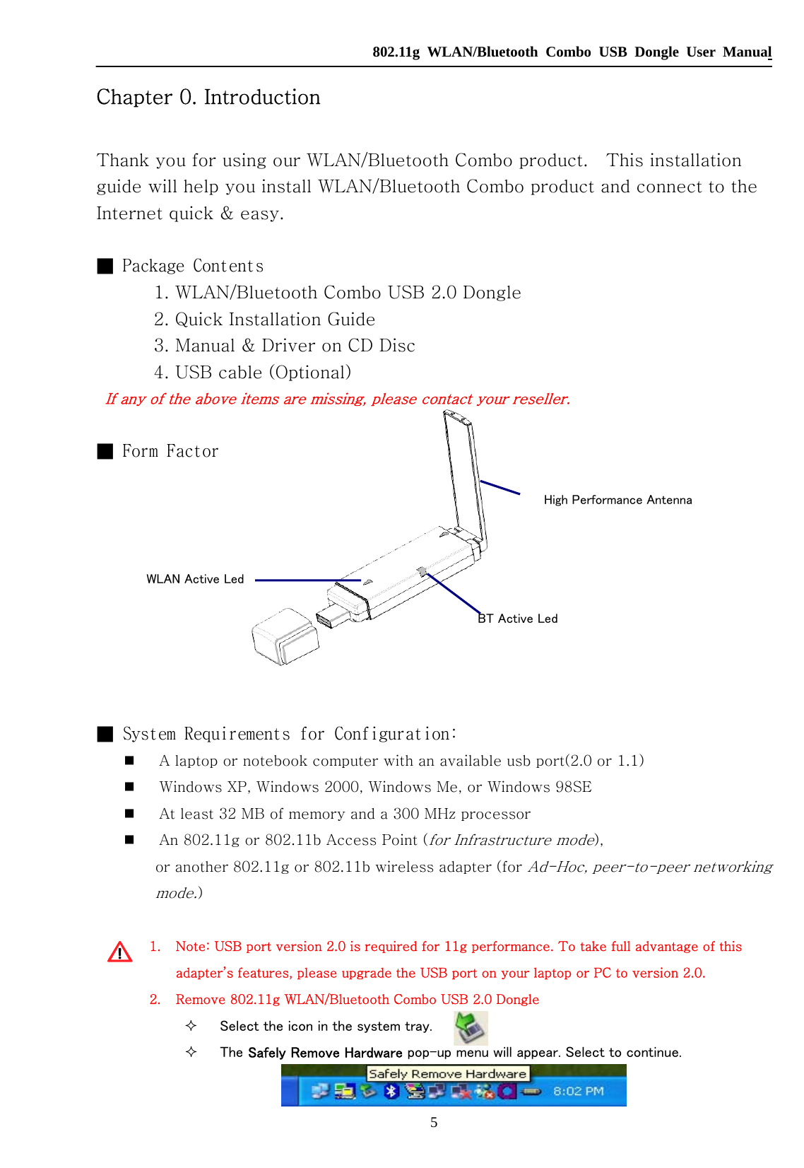   802.11g WLAN/Bluetooth Combo USB Dongle User Manual 5  WLAN Active Led BT Active Led High Performance Antenna Chapter 0. Introduction  Thank you for using our WLAN/Bluetooth Combo product.    This installation guide will help you install WLAN/Bluetooth Combo product and connect to the Internet quick &amp; easy.  ■ Package Contents     1. WLAN/Bluetooth Combo USB 2.0 Dongle     2. Quick Installation Guide     3. Manual &amp; Driver on CD Disc     4. USB cable (Optional) If any of the above items are missing, please contact your reseller.  ■ Form Factor       ■ System Requirements for Configuration:  A laptop or notebook computer with an available usb port(2.0 or 1.1)  Windows XP, Windows 2000, Windows Me, or Windows 98SE  At least 32 MB of memory and a 300 MHz processor  An 802.11g or 802.11b Access Point (for Infrastructure mode),   or another 802.11g or 802.11b wireless adapter (for Ad-Hoc, peer-to-peer networking mode.)  1. Note: USB port version 2.0 is required for 11g performance. To take full advantage of this adapter’s features, please upgrade the USB port on your laptop or PC to version 2.0. 2. Remove 802.11g WLAN/Bluetooth Combo USB 2.0 Dongle  Select the icon in the system tray.    The Safely Remove Hardware pop-up menu will appear. Select to continue.  