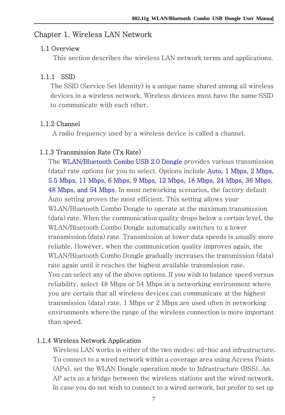   802.11g WLAN/Bluetooth Combo USB Dongle User Manual 7 Chapter 1. Wireless LAN Network     1.1 Overview   This section describes the wireless LAN network terms and applications.      1.1.1    SSID     The SSID (Service Set Identity) is a unique name shared among all wireless devices in a wireless network. Wireless devices must have the same SSID to communicate with each other.    1.1.2 Channel   A radio frequency used by a wireless device is called a channel.     1.1.3 Transmission Rate (Tx Rate)   The WLAN/Bluetooth Combo USB 2.0 Dongle provides various transmission (data) rate options for you to select. Options include Auto, 1 Mbps, 2 Mbps, 5.5 Mbps, 11 Mbps, 6 Mbps, 9 Mbps, 12 Mbps, 18 Mbps, 24 Mbps, 36 Mbps, 48 Mbps, and 54 Mbps. In most networking scenarios, the factory default Auto setting proves the most efficient. This setting allows your WLAN/Bluetooth Combo Dongle to operate at the maximum transmission (data) rate. When the communication quality drops below a certain level, the WLAN/Bluetooth Combo Dongle automatically switches to a lower transmission (data) rate. Transmission at lower data speeds is usually more reliable. However, when the communication quality improves again, the WLAN/Bluetooth Combo Dongle gradually increases the transmission (data) rate again until it reaches the highest available transmission rate.   You can select any of the above options. If you wish to balance speed versus reliability, select 48 Mbps or 54 Mbps in a networking environment where you are certain that all wireless devices can communicate at the highest transmission (data) rate. 1 Mbps or 2 Mbps are used often in networking environments where the range of the wireless connection is more important than speed.   1.1.4 Wireless Network Application   Wireless LAN works in either of the two modes: ad-hoc and infrastructure. To connect to a wired network within a coverage area using Access Points (APs), set the WLAN Dongle operation mode to Infrastructure (BSS). An AP acts as a bridge between the wireless stations and the wired network.   In case you do not wish to connect to a wired network, but prefer to set up 