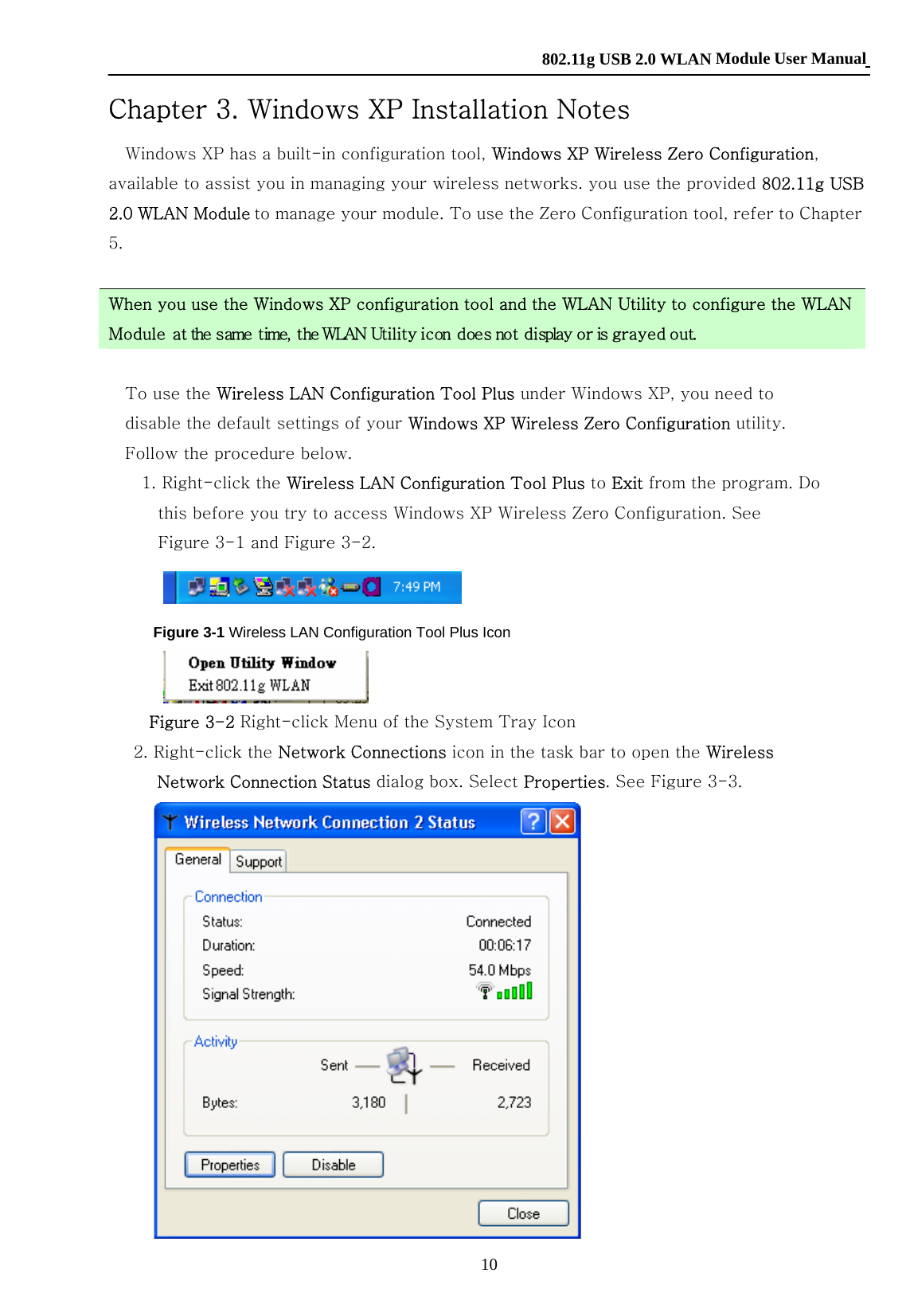    802.11g USB 2.0 WLAN Module User Manual 10 Chapter 3. Windows XP Installation Notes Windows XP has a built-in configuration tool, Windows XP Wireless Zero Configuration, available to assist you in managing your wireless networks. you use the provided 802.11g USB 2.0 WLAN Module to manage your module. To use the Zero Configuration tool, refer to Chapter 5.    When you use the Windows XP configuration tool and the WLAN Utility to configure the WLAN Module at the same time, the WLAN Utility icon does not display or is grayed out.  To use the Wireless LAN Configuration Tool Plus under Windows XP, you need to disable the default settings of your Windows XP Wireless Zero Configuration utility. Follow the procedure below. 1. Right-click the Wireless LAN Configuration Tool Plus to Exit from the program. Do this before you try to access Windows XP Wireless Zero Configuration. See Figure 3-1 and Figure 3-2.  Figure 3-1 Wireless LAN Configuration Tool Plus Icon  Figure 3-2 Right-click Menu of the System Tray Icon 2. Right-click the Network Connections icon in the task bar to open the Wireless Network Connection Status dialog box. Select Properties. See Figure 3-3.  