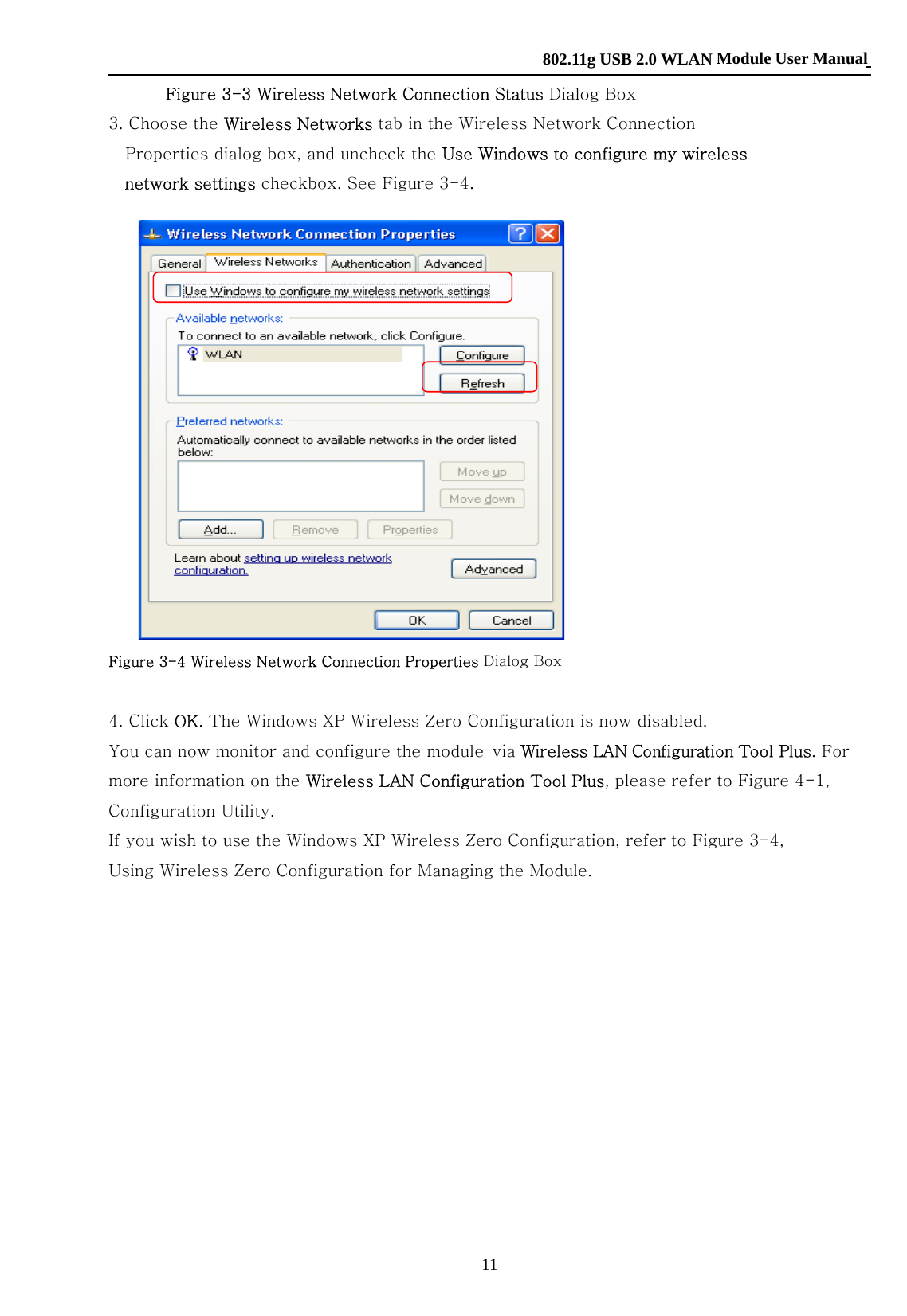    802.11g USB 2.0 WLAN Module User Manual 11 Figure 3-3 Wireless Network Connection Status Dialog Box 3. Choose the Wireless Networks tab in the Wireless Network Connection Properties dialog box, and uncheck the Use Windows to configure my wireless network settings checkbox. See Figure 3-4.     Figure 3-4 Wireless Network Connection Properties Dialog Box  4. Click OK. The Windows XP Wireless Zero Configuration is now disabled. You can now monitor and configure the module via Wireless LAN Configuration Tool Plus. For more information on the Wireless LAN Configuration Tool Plus, please refer to Figure 4-1, Configuration Utility. If you wish to use the Windows XP Wireless Zero Configuration, refer to Figure 3-4, Using Wireless Zero Configuration for Managing the Module.             