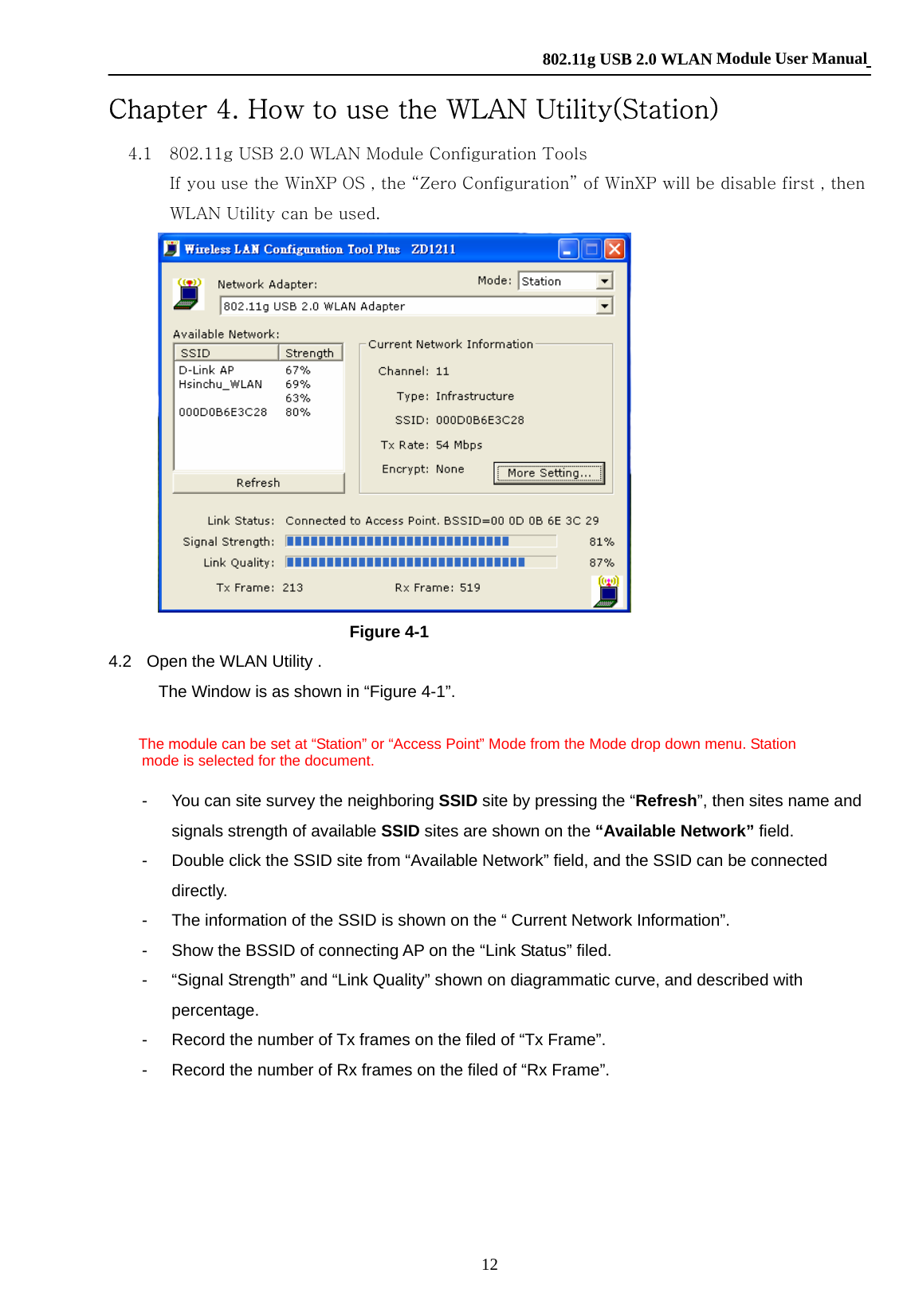    802.11g USB 2.0 WLAN Module User Manual 12 Chapter 4. How to use the WLAN Utility(Station) 4.1    802.11g USB 2.0 WLAN Module Configuration Tools If you use the WinXP OS , the “Zero Configuration” of WinXP will be disable first , then WLAN Utility can be used.  Figure 4-1 4.2   Open the WLAN Utility .   The Window is as shown in “Figure 4-1”.      The module can be set at “Station” or “Access Point” Mode from the Mode drop down menu. Station   mode is selected for the document.  -  You can site survey the neighboring SSID site by pressing the “Refresh”, then sites name and signals strength of available SSID sites are shown on the “Available Network” field.   -  Double click the SSID site from “Available Network” field, and the SSID can be connected directly.    -  The information of the SSID is shown on the “ Current Network Information”. -  Show the BSSID of connecting AP on the “Link Status” filed.     -  “Signal Strength” and “Link Quality” shown on diagrammatic curve, and described with percentage.   -  Record the number of Tx frames on the filed of “Tx Frame”. -  Record the number of Rx frames on the filed of “Rx Frame”.   