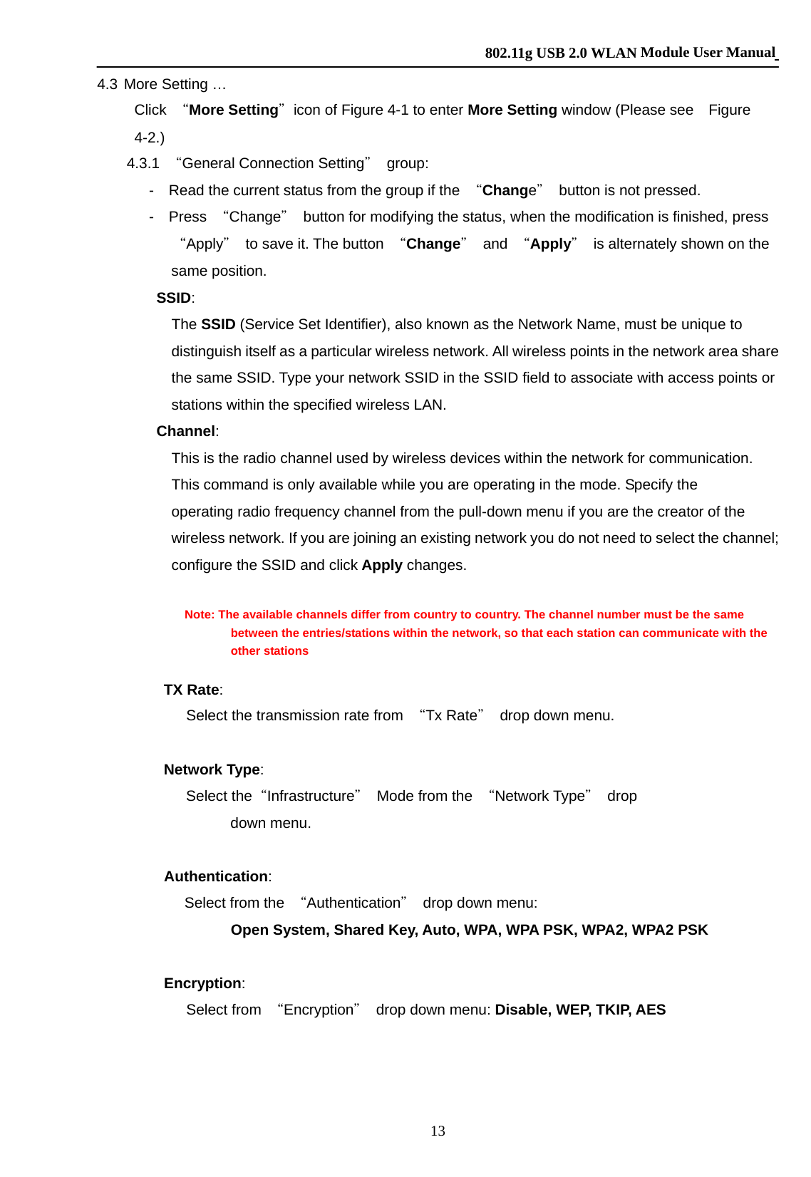    802.11g USB 2.0 WLAN Module User Manual 13 4.3 More Setting … Click  “More Setting＂icon of Figure 4-1 to enter More Setting window (Please see    Figure 4-2.)       4.3.1 “General Connection Setting＂ group:        -  Read the current status from the group if the “Change＂  button is not pressed.        -  Press “Change＂  button for modifying the status, when the modification is finished, press “Apply＂  to save it. The button  “Change＂ and “Apply＂  is alternately shown on the same position.         SSID:  The SSID (Service Set Identifier), also known as the Network Name, must be unique to distinguish itself as a particular wireless network. All wireless points in the network area share the same SSID. Type your network SSID in the SSID field to associate with access points or stations within the specified wireless LAN.    Channel:  This is the radio channel used by wireless devices within the network for communication. This command is only available while you are operating in the mode. Specify the operating radio frequency channel from the pull-down menu if you are the creator of the wireless network. If you are joining an existing network you do not need to select the channel; configure the SSID and click Apply changes.                Note: The available channels differ from country to country. The channel number must be the same between the entries/stations within the network, so that each station can communicate with the other stations           TX Rate:  Select the transmission rate from  “Tx Rate＂ drop down menu.           Network Type:  Select the“Infrastructure＂  Mode from the  “Network Type＂ drop down menu.  Authentication:   Select from the  “Authentication＂  drop down menu: Open System, Shared Key, Auto, WPA, WPA PSK, WPA2, WPA2 PSK  Encryption: Select from  “Encryption＂  drop down menu: Disable, WEP, TKIP, AES  