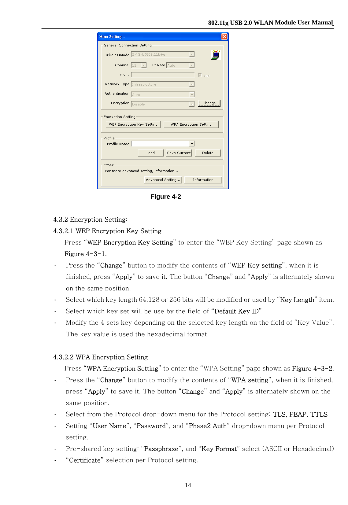    802.11g USB 2.0 WLAN Module User Manual 14  Figure 4-2  4.3.2 Encryption Setting: 4.3.2.1 WEP Encryption Key Setting Press “WEP Encryption Key Setting” to enter the “WEP Key Setting” page shown as Figure 4-3-1. -  Press the “Change” button to modify the contents of “WEP Key setting”, when it is finished, press “Apply” to save it. The button “Change” and “Apply” is alternately shown on the same position. -  Select which key length 64,128 or 256 bits will be modified or used by “Key Length” item. -  Select which key set will be use by the field of “Default Key ID” -  Modify the 4 sets key depending on the selected key length on the field of “Key Value”. The key value is used the hexadecimal format.   4.3.2.2 WPA Encryption Setting Press “WPA Encryption Setting” to enter the “WPA Setting” page shown as Figure 4-3-2. -  Press the “Change” button to modify the contents of “WPA setting”, when it is finished, press “Apply” to save it. The button “Change” and “Apply” is alternately shown on the same position. -  Select from the Protocol drop-down menu for the Protocol setting: TLS, PEAP, TTLS -  Setting “User Name”, “Password”, and “Phase2 Auth” drop-down menu per Protocol setting. -  Pre-shared key setting: “Passphrase”, and “Key Format” select (ASCII or Hexadecimal) -  “Certificate” selection per Protocol setting.  