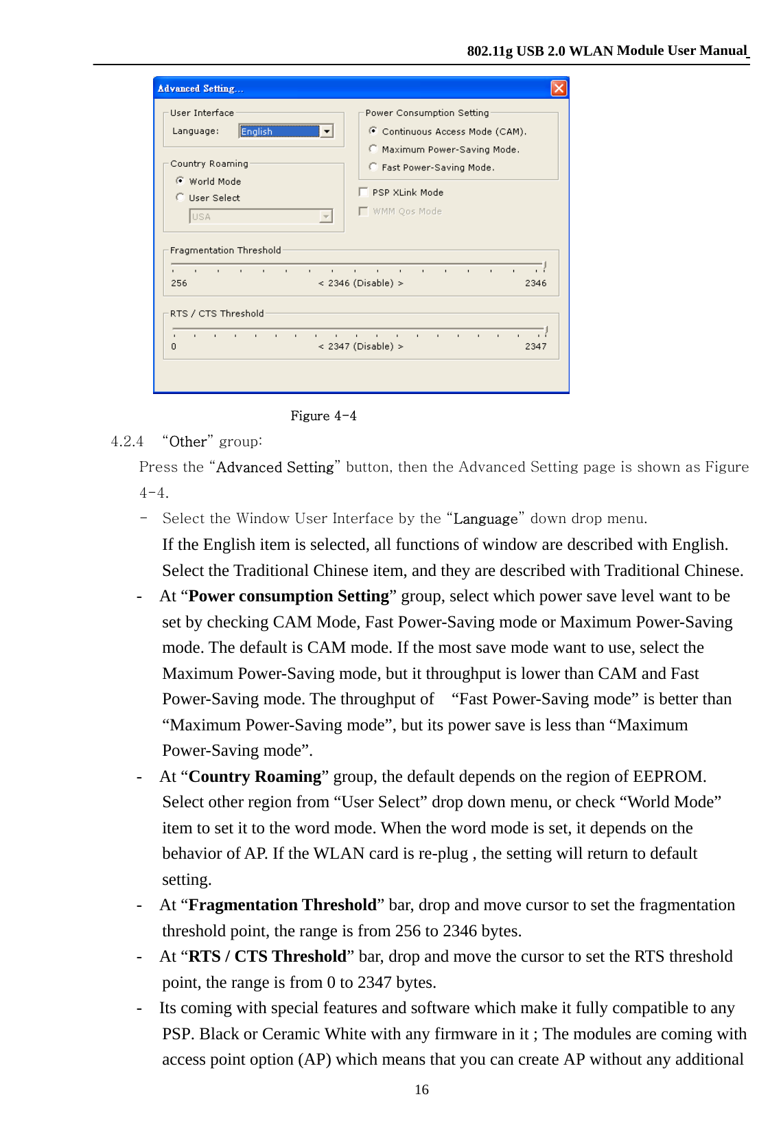    802.11g USB 2.0 WLAN Module User Manual 16                         Figure 4-4 4.2.4 “Other” group:         Press the “Advanced Setting” button, then the Advanced Setting page is shown as Figure 4-4.         -    Select the Window User Interface by the “Language” down drop menu.         If the English item is selected, all functions of window are described with English. Select the Traditional Chinese item, and they are described with Traditional Chinese.        -  At “Power consumption Setting” group, select which power save level want to be set by checking CAM Mode, Fast Power-Saving mode or Maximum Power-Saving mode. The default is CAM mode. If the most save mode want to use, select the Maximum Power-Saving mode, but it throughput is lower than CAM and Fast Power-Saving mode. The throughput of    “Fast Power-Saving mode” is better than “Maximum Power-Saving mode”, but its power save is less than “Maximum Power-Saving mode”.        -  At “Country Roaming” group, the default depends on the region of EEPROM. Select other region from “User Select” drop down menu, or check “World Mode” item to set it to the word mode. When the word mode is set, it depends on the behavior of AP. If the WLAN card is re-plug , the setting will return to default setting.      -  At “Fragmentation Threshold” bar, drop and move cursor to set the fragmentation threshold point, the range is from 256 to 2346 bytes.          -  At “RTS / CTS Threshold” bar, drop and move the cursor to set the RTS threshold point, the range is from 0 to 2347 bytes.      -  Its coming with special features and software which make it fully compatible to any PSP. Black or Ceramic White with any firmware in it ; The modules are coming with access point option (AP) which means that you can create AP without any additional 