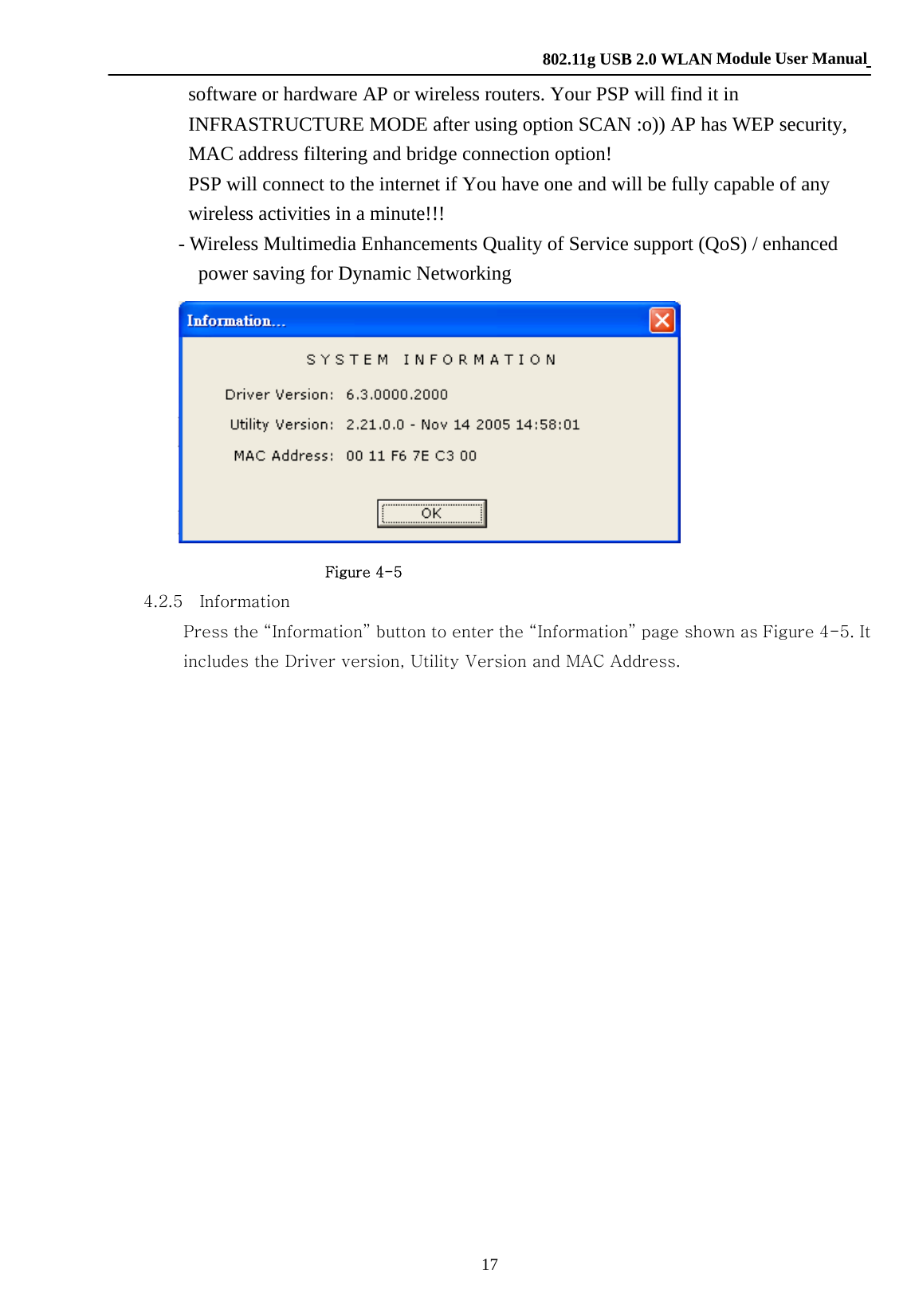    802.11g USB 2.0 WLAN Module User Manual 17 software or hardware AP or wireless routers. Your PSP will find it in INFRASTRUCTURE MODE after using option SCAN :o)) AP has WEP security, MAC address filtering and bridge connection option! PSP will connect to the internet if You have one and will be fully capable of any wireless activities in a minute!!!        - Wireless Multimedia Enhancements Quality of Service support (QoS) / enhanced power saving for Dynamic Networking                         Figure 4-5     4.2.5  Information Press the “Information” button to enter the “Information” page shown as Figure 4-5. It includes the Driver version, Utility Version and MAC Address.                    