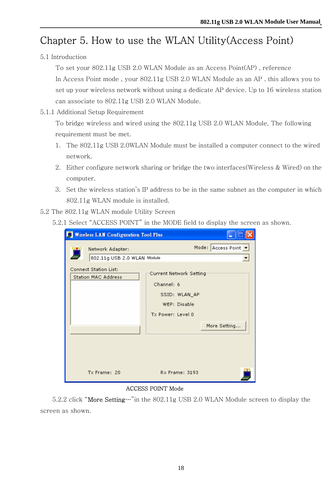    802.11g USB 2.0 WLAN Module User Manual 18 Chapter 5. How to use the WLAN Utility(Access Point) 5.1 Introduction             To set your 802.11g USB 2.0 WLAN Module as an Access Point(AP) , reference             In Access Point mode , your 802.11g USB 2.0 WLAN Module as an AP . this allows you to set up your wireless network without using a dedicate AP device. Up to 16 wireless station can associate to 802.11g USB 2.0 WLAN Module.   5.1.1 Additional Setup Requirement             To bridge wireless and wired using the 802.11g USB 2.0 WLAN Module, The following requirement must be met. 1. The 802.11g USB 2.0WLAN Module must be installed a computer connect to the wired network. 2. Either configure network sharing or bridge the two interfaces(Wireless &amp; Wired) on the computer. 3. Set the wireless station’s IP address to be in the same subnet as the computer in which 802.11g WLAN module is installed. 5.2 The 802.11g WLAN module Utility Screen         5.2.1 Select “ACCESS POINT” in the MODE field to display the screen as shown.                              ACCESS POINT Mode           5.2.2 click “More Setting…”in the 802.11g USB 2.0 WLAN Module screen to display the screen as shown. Module