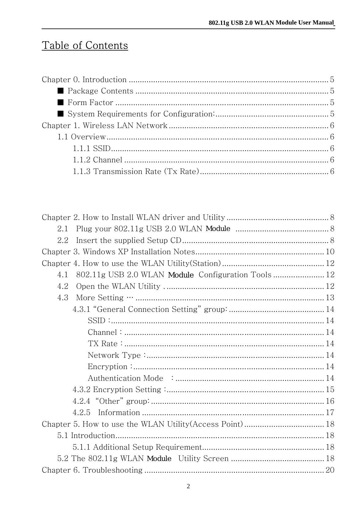    802.11g USB 2.0 WLAN Module User Manual 2  Table of Contents  Chapter 0. Introduction .......................................................................................... 5 ■  Package Contents ....................................................................................... 5 ■  Form Factor ................................................................................................ 5 ■  System Requirements for Configuration:................................................... 5 Chapter 1. Wireless LAN Network ........................................................................ 6 1.1 Overview.................................................................................................... 6 1.1.1 SSID.................................................................................................. 6 1.1.2 Channel ............................................................................................ 6 1.1.3 Transmission Rate (Tx Rate).......................................................... 6 1.1.4 Wireless Network Application ........................................................ 6 Ad-Hoc (IBSS) ................................................................................... 6 Access Point Mode ............................................................................ 7 Chapter 2. How to Install WLAN driver and Utility .............................................. 8 2.1    Plug your 802.11g USB 2.0 WLAN Adapter .......................................... 8 2.2    Insert the supplied Setup CD.................................................................. 8 Chapter 3. Windows XP Installation Notes.......................................................... 10 Chapter 4. How to use the WLAN Utility(Station) .............................................. 12 4.1    802.11g USB 2.0 WLAN Adapter Configuration Tools ....................... 12 4.2    Open the WLAN Utility . ....................................................................... 12 4.3    More Setting … ..................................................................................... 13 4.3.1 “General Connection Setting” group: ........................................... 14 SSID :................................................................................................ 14 Channel : .......................................................................................... 14 TX Rate : .......................................................................................... 14 Network Type :................................................................................ 14 Encryption :...................................................................................... 14 Authentication Mode    : ................................................................... 14 4.3.2 Encryption Setting :....................................................................... 15 4.2.4  “Other” group: .............................................................................. 16 4.2.5    Information .................................................................................. 17 Chapter 5. How to use the WLAN Utility(Access Point) .................................... 18 5.1 Introduction.............................................................................................. 18 5.1.1 Additional Setup Requirement....................................................... 18 5.2 The 802.11g WLAN Adapter Utility Screen .......................................... 18 Chapter 6. Troubleshooting ................................................................................. 20 ModuleModuleModule