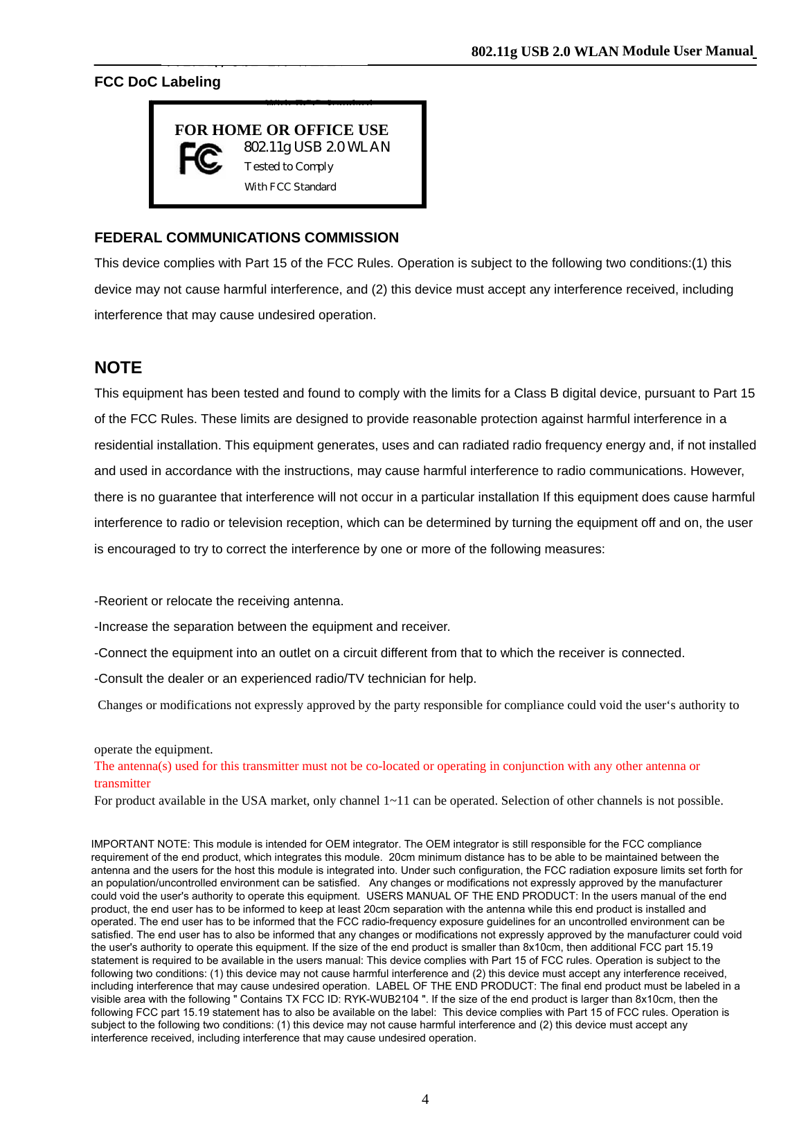    802.11g USB 2.0 WLAN Module User Manual 4 FCC DoC Labeling      FEDERAL COMMUNICATIONS COMMISSION This device complies with Part 15 of the FCC Rules. Operation is subject to the following two conditions:(1) this device may not cause harmful interference, and (2) this device must accept any interference received, including interference that may cause undesired operation.  NOTE This equipment has been tested and found to comply with the limits for a Class B digital device, pursuant to Part 15 of the FCC Rules. These limits are designed to provide reasonable protection against harmful interference in a residential installation. This equipment generates, uses and can radiated radio frequency energy and, if not installed and used in accordance with the instructions, may cause harmful interference to radio communications. However, there is no guarantee that interference will not occur in a particular installation If this equipment does cause harmful interference to radio or television reception, which can be determined by turning the equipment off and on, the user is encouraged to try to correct the interference by one or more of the following measures:  -Reorient or relocate the receiving antenna. -Increase the separation between the equipment and receiver. -Connect the equipment into an outlet on a circuit different from that to which the receiver is connected. -Consult the dealer or an experienced radio/TV technician for help.  Changes or modifications not expressly approved by the party responsible for compliance could void the user‘s authority to operate the equipment. The antenna(s) used for this transmitter must not be co-located or operating in conjunction with any other antenna or transmitter For product available in the USA market, only channel 1~11 can be operated. Selection of other channels is not possible.  This EUT is incompliance with SAR for general population /uncontrolled exposure limits in ANSI/IEEE C95.1-1999 and had been tested in accordance with the measurement methods and procedures specified in OET Bulletin 65 Supplement C  Prohibition of co-location This device and its antenna(s) must not be co-located or operating in conjunction with any other antenna or transmitter Tested to Comply With FCC Standard FOR HOME OR OFFICE USE 802.11g USB 2.0 WLAN 802.11g USB 2.0 WLANTested to ComplyWith FCC StandardIMPORTANT NOTE: This module is intended for OEM integrator. The OEM integrator is still responsible for the FCC compliancerequirement of the end product, which integrates this module.  20cm minimum distance has to be able to be maintained between theantenna and the users for the host this module is integrated into. Under such configuration, the FCC radiation exposure limits set forth foran population/uncontrolled environment can be satisfied.   Any changes or modifications not expressly approved by the manufacturercould void the user&apos;s authority to operate this equipment.  USERS MANUAL OF THE END PRODUCT: In the users manual of the endproduct, the end user has to be informed to keep at least 20cm separation with the antenna while this end product is installed andoperated. The end user has to be informed that the FCC radio-frequency exposure guidelines for an uncontrolled environment can besatisfied. The end user has to also be informed that any changes or modifications not expressly approved by the manufacturer could voidthe user&apos;s authority to operate this equipment. If the size of the end product is smaller than 8x10cm, then additional FCC part 15.19statement is required to be available in the users manual: This device complies with Part 15 of FCC rules. Operation is subject to thefollowing two conditions: (1) this device may not cause harmful interference and (2) this device must accept any interference received,including interference that may cause undesired operation.  LABEL OF THE END PRODUCT: The final end product must be labeled in avisible area with the following &quot; Contains TX FCC ID: RYK-WUB2104 &quot;. If the size of the end product is larger than 8x10cm, then thefollowing FCC part 15.19 statement has to also be available on the label:  This device complies with Part 15 of FCC rules. Operation issubject to the following two conditions: (1) this device may not cause harmful interference and (2) this device must accept anyinterference received, including interference that may cause undesired operation.