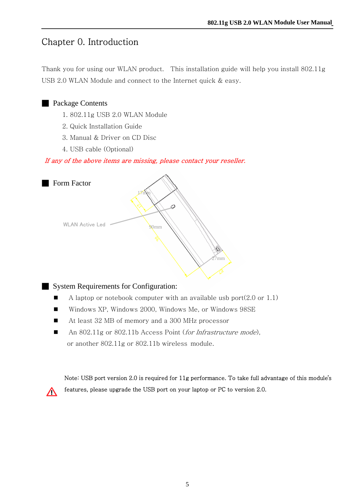    802.11g USB 2.0 WLAN Module User Manual 5  WLAN Active Led Chapter 0. Introduction  Thank you for using our WLAN product.    This installation guide will help you install 802.11g USB 2.0 WLAN Module and connect to the Internet quick &amp; easy.  ■ Package Contents     1. 802.11g USB 2.0 WLAN Module     2. Quick Installation Guide     3. Manual &amp; Driver on CD Disc     4. USB cable (Optional) If any of the above items are missing, please contact your reseller.  ■ Form Factor       ■  System Requirements for Configuration:  A laptop or notebook computer with an available usb port(2.0 or 1.1)  Windows XP, Windows 2000, Windows Me, or Windows 98SE  At least 32 MB of memory and a 300 MHz processor  An 802.11g or 802.11b Access Point (for Infrastructure mode),   or another 802.11g or 802.11b wireless module.    Note: USB port version 2.0 is required for 11g performance. To take full advantage of this module’s features, please upgrade the USB port on your laptop or PC to version 2.0.       90mm27mm17mm