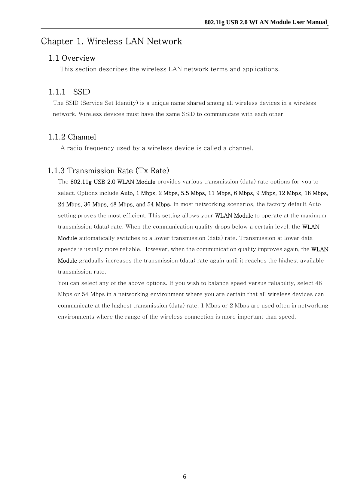    802.11g USB 2.0 WLAN Module User Manual 6 Chapter 1. Wireless LAN Network     1.1 Overview   This section describes the wireless LAN network terms and applications.    1.1.1    SSID     The SSID (Service Set Identity) is a unique name shared among all wireless devices in a wireless network. Wireless devices must have the same SSID to communicate with each other.    1.1.2 Channel   A radio frequency used by a wireless device is called a channel.     1.1.3 Transmission Rate (Tx Rate)   The 802.11g USB 2.0 WLAN Module provides various transmission (data) rate options for you to select. Options include Auto, 1 Mbps, 2 Mbps, 5.5 Mbps, 11 Mbps, 6 Mbps, 9 Mbps, 12 Mbps, 18 Mbps, 24 Mbps, 36 Mbps, 48 Mbps, and 54 Mbps. In most networking scenarios, the factory default Auto setting proves the most efficient. This setting allows your WLAN Module to operate at the maximum transmission (data) rate. When the communication quality drops below a certain level, the WLAN Module automatically switches to a lower transmission (data) rate. Transmission at lower data speeds is usually more reliable. However, when the communication quality improves again, the WLAN Module gradually increases the transmission (data) rate again until it reaches the highest available transmission rate.   You can select any of the above options. If you wish to balance speed versus reliability, select 48 Mbps or 54 Mbps in a networking environment where you are certain that all wireless devices can communicate at the highest transmission (data) rate. 1 Mbps or 2 Mbps are used often in networking environments where the range of the wireless connection is more important than speed.   1.1.4 Wireless Network Application   Wireless LAN works in either of the two modes: ad-hoc and infrastructure. To connect to a wired network within a coverage area using Access Points (APs), set the WLAN Module operation mode to Infrastructure (BSS). An AP acts as a bridge between the wireless stations and the wired network.   In case you do not wish to connect to a wired network, but prefer to set up a small independent wireless workgroup without an AP, use the Ad-hoc (IBSS) (Independent Basic Service Set) mode.  Ad-Hoc (IBSS)     Ad-hoc mode does not require an AP or a wired network. Two or more wireless stations communicate directly to each other. An ad-hoc network may sometimes be referred to as an Independent Basic Service Set (IBSS). 