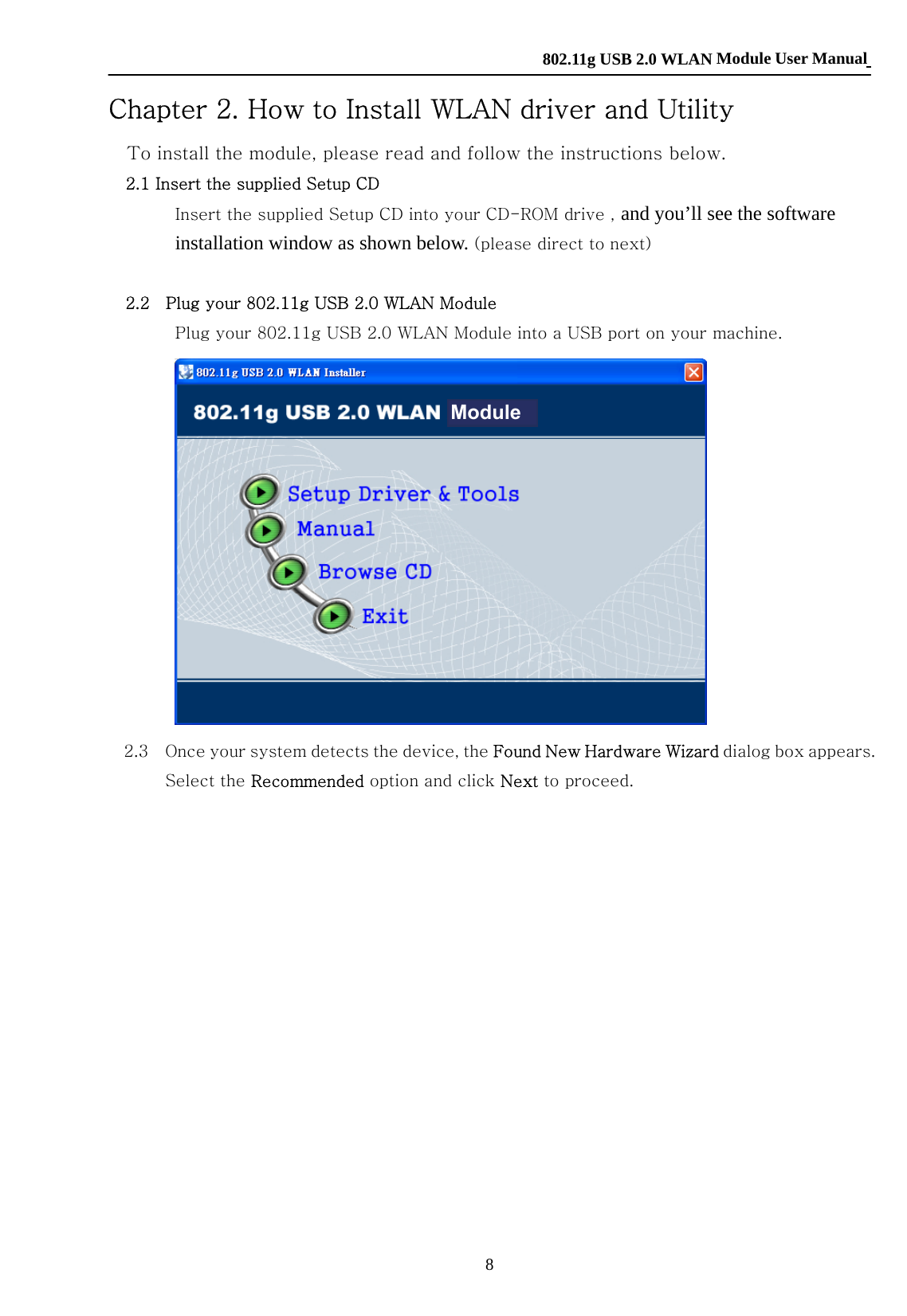    802.11g USB 2.0 WLAN Module User Manual 8 Chapter 2. How to Install WLAN driver and Utility To install the module, please read and follow the instructions below. 2.1 Insert the supplied Setup CD Insert the supplied Setup CD into your CD-ROM drive , and you’ll see the software installation window as shown below. (please direct to next)  2.2    Plug your 802.11g USB 2.0 WLAN Module  Plug your 802.11g USB 2.0 WLAN Module into a USB port on your machine.         2.3    Once your system detects the device, the Found New Hardware Wizard dialog box appears. Select the Recommended option and click Next to proceed.   Module