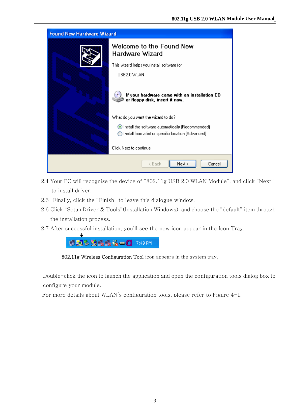    802.11g USB 2.0 WLAN Module User Manual 9  2.4 Your PC will recognize the device of “802.11g USB 2.0 WLAN Module”, and click “Next” to install driver. 2.5   Finally, click the “Finish” to leave this dialogue window. 2.6 Click “Setup Driver &amp; Tools”(Installation Windows), and choose the “default” item through the installation process. 2.7 After successful installation, you’ll see the new icon appear in the Icon Tray.  802.11g Wireless Configuration Tool icon appears in the system tray.  Double-click the icon to launch the application and open the configuration tools dialog box to configure your module. For more details about WLAN’s configuration tools, please refer to Figure 4-1.           