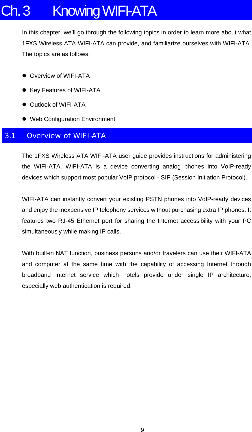 Ch. 3  Knowing WIFI-ATA In this chapter, we’ll go through the following topics in order to learn more about what 1FXS Wireless ATA WIFI-ATA can provide, and familiarize ourselves with WIFI-ATA. The topics are as follows: z Overview of WIFI-ATA z  Key Features of WIFI-ATA z  Outlook of WIFI-ATA z Web Configuration Environment 3.1  Overview of WIFI-ATA The 1FXS Wireless ATA WIFI-ATA user guide provides instructions for administering the WIFI-ATA. WIFI-ATA is a device converting analog phones into VoIP-ready devices which support most popular VoIP protocol - SIP (Session Initiation Protocol). WIFI-ATA can instantly convert your existing PSTN phones into VoIP-ready devices and enjoy the inexpensive IP telephony services without purchasing extra IP phones. It features two RJ-45 Ethernet port for sharing the Internet accessibility with your PC simultaneously while making IP calls. With built-in NAT function, business persons and/or travelers can use their WIFI-ATA and computer at the same time with the capability of accessing Internet through broadband Internet service which hotels provide under single IP architecture, especially web authentication is required.         9