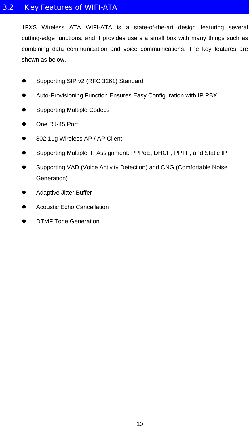 3.2  Key Features of WIFI-ATA 1FXS Wireless ATA WIFI-ATA is a state-of-the-art design featuring several cutting-edge functions, and it provides users a small box with many things such as combining data communication and voice communications. The key features are shown as below. z  Supporting SIP v2 (RFC 3261) Standard z  Auto-Provisioning Function Ensures Easy Configuration with IP PBX z  Supporting Multiple Codecs z  One RJ-45 Port z  802.11g Wireless AP / AP Client z  Supporting Multiple IP Assignment: PPPoE, DHCP, PPTP, and Static IP z  Supporting VAD (Voice Activity Detection) and CNG (Comfortable Noise Generation) z  Adaptive Jitter Buffer z  Acoustic Echo Cancellation z DTMF Tone Generation  10