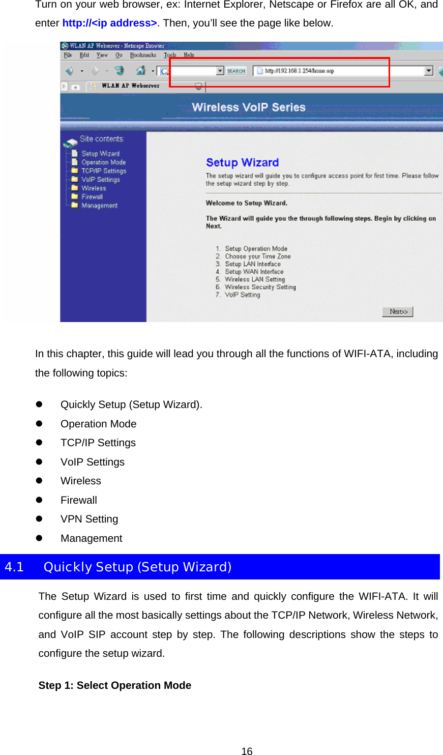 Turn on your web browser, ex: Internet Explorer, Netscape or Firefox are all OK, and enter http://&lt;ip address&gt;. Then, you’ll see the page like below.  In this chapter, this guide will lead you through all the functions of WIFI-ATA, including the following topics: z  Quickly Setup (Setup Wizard). z Operation Mode z TCP/IP Settings z VoIP Settings z Wireless z Firewall z VPN Setting z Management 4.1  Quickly Setup (Setup Wizard) The Setup Wizard is used to first time and quickly configure the WIFI-ATA. It will configure all the most basically settings about the TCP/IP Network, Wireless Network, and VoIP SIP account step by step. The following descriptions show the steps to configure the setup wizard. Step 1: Select Operation Mode  16