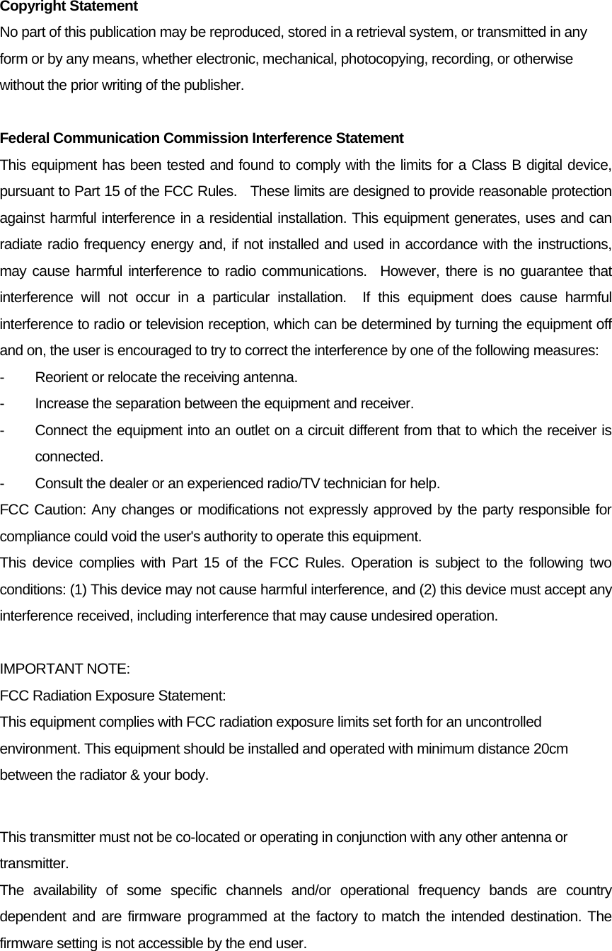 Copyright Statement No part of this publication may be reproduced, stored in a retrieval system, or transmitted in any form or by any means, whether electronic, mechanical, photocopying, recording, or otherwise without the prior writing of the publisher.  Federal Communication Commission Interference Statement This equipment has been tested and found to comply with the limits for a Class B digital device, pursuant to Part 15 of the FCC Rules.    These limits are designed to provide reasonable protection against harmful interference in a residential installation. This equipment generates, uses and can radiate radio frequency energy and, if not installed and used in accordance with the instructions, may cause harmful interference to radio communications.  However, there is no guarantee that interference will not occur in a particular installation.  If this equipment does cause harmful interference to radio or television reception, which can be determined by turning the equipment off and on, the user is encouraged to try to correct the interference by one of the following measures: -  Reorient or relocate the receiving antenna. -  Increase the separation between the equipment and receiver. -  Connect the equipment into an outlet on a circuit different from that to which the receiver is connected. -  Consult the dealer or an experienced radio/TV technician for help. FCC Caution: Any changes or modifications not expressly approved by the party responsible for compliance could void the user&apos;s authority to operate this equipment. This device complies with Part 15 of the FCC Rules. Operation is subject to the following two conditions: (1) This device may not cause harmful interference, and (2) this device must accept any interference received, including interference that may cause undesired operation.  IMPORTANT NOTE: FCC Radiation Exposure Statement: This equipment complies with FCC radiation exposure limits set forth for an uncontrolled environment. This equipment should be installed and operated with minimum distance 20cm between the radiator &amp; your body.  This transmitter must not be co-located or operating in conjunction with any other antenna or transmitter. The availability of some specific channels and/or operational frequency bands are country dependent and are firmware programmed at the factory to match the intended destination. The firmware setting is not accessible by the end user.