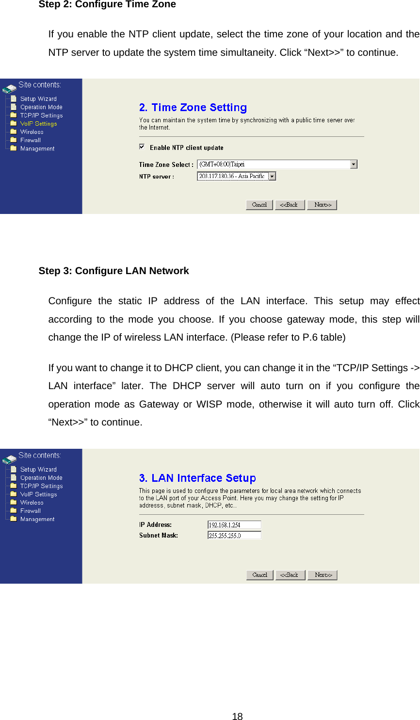 Step 2: Configure Time Zone If you enable the NTP client update, select the time zone of your location and the NTP server to update the system time simultaneity. Click “Next&gt;&gt;” to continue.   Step 3: Configure LAN Network Configure the static IP address of the LAN interface. This setup may effect according to the mode you choose. If you choose gateway mode, this step will change the IP of wireless LAN interface. (Please refer to P.6 table) If you want to change it to DHCP client, you can change it in the “TCP/IP Settings -&gt; LAN interface” later. The DHCP server will auto turn on if you configure the operation mode as Gateway or WISP mode, otherwise it will auto turn off. Click “Next&gt;&gt;” to continue.   18