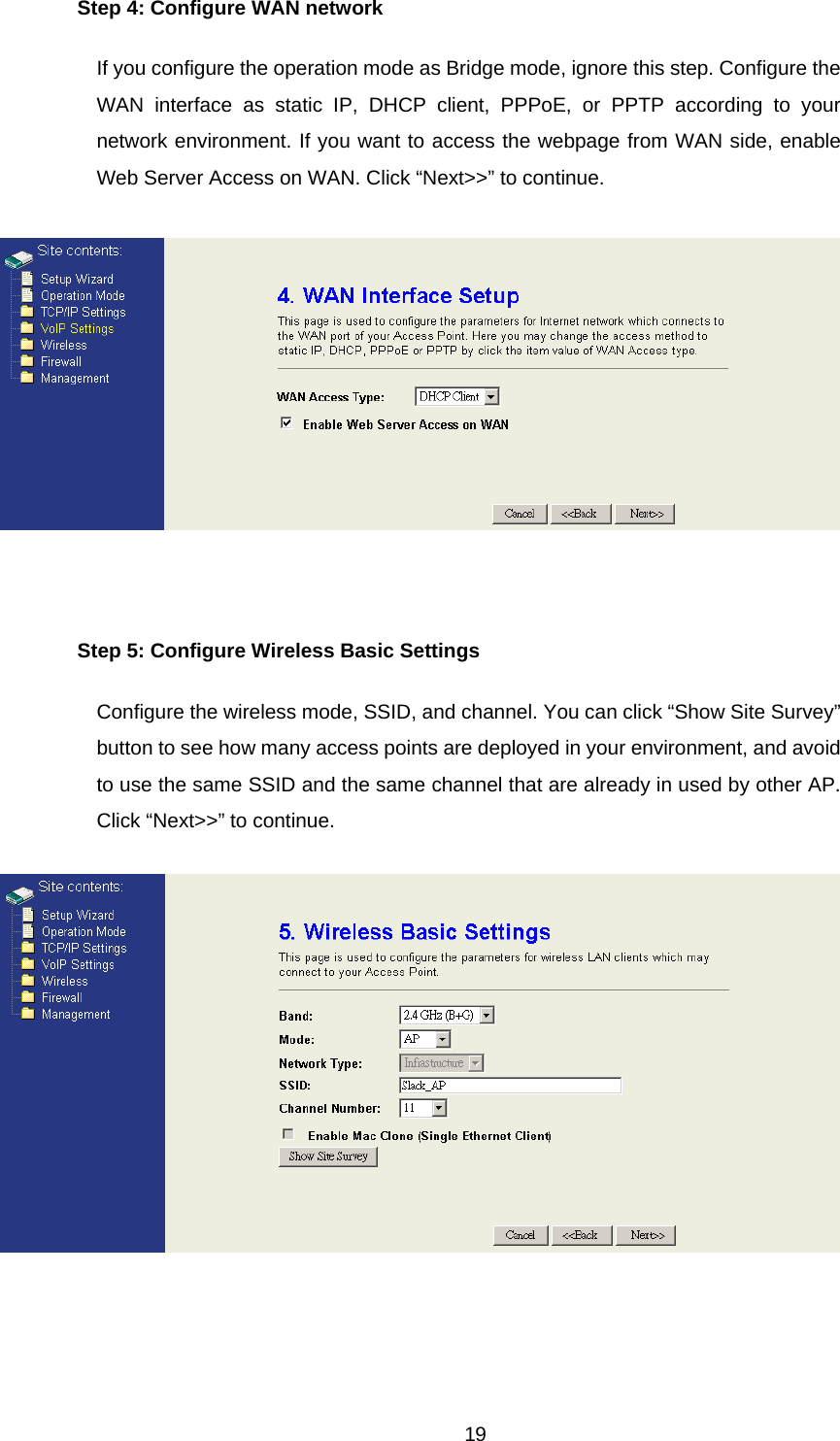 Step 4: Configure WAN network If you configure the operation mode as Bridge mode, ignore this step. Configure the WAN interface as static IP, DHCP client, PPPoE, or PPTP according to your network environment. If you want to access the webpage from WAN side, enable Web Server Access on WAN. Click “Next&gt;&gt;” to continue.   Step 5: Configure Wireless Basic Settings Configure the wireless mode, SSID, and channel. You can click “Show Site Survey” button to see how many access points are deployed in your environment, and avoid to use the same SSID and the same channel that are already in used by other AP. Click “Next&gt;&gt;” to continue.   19