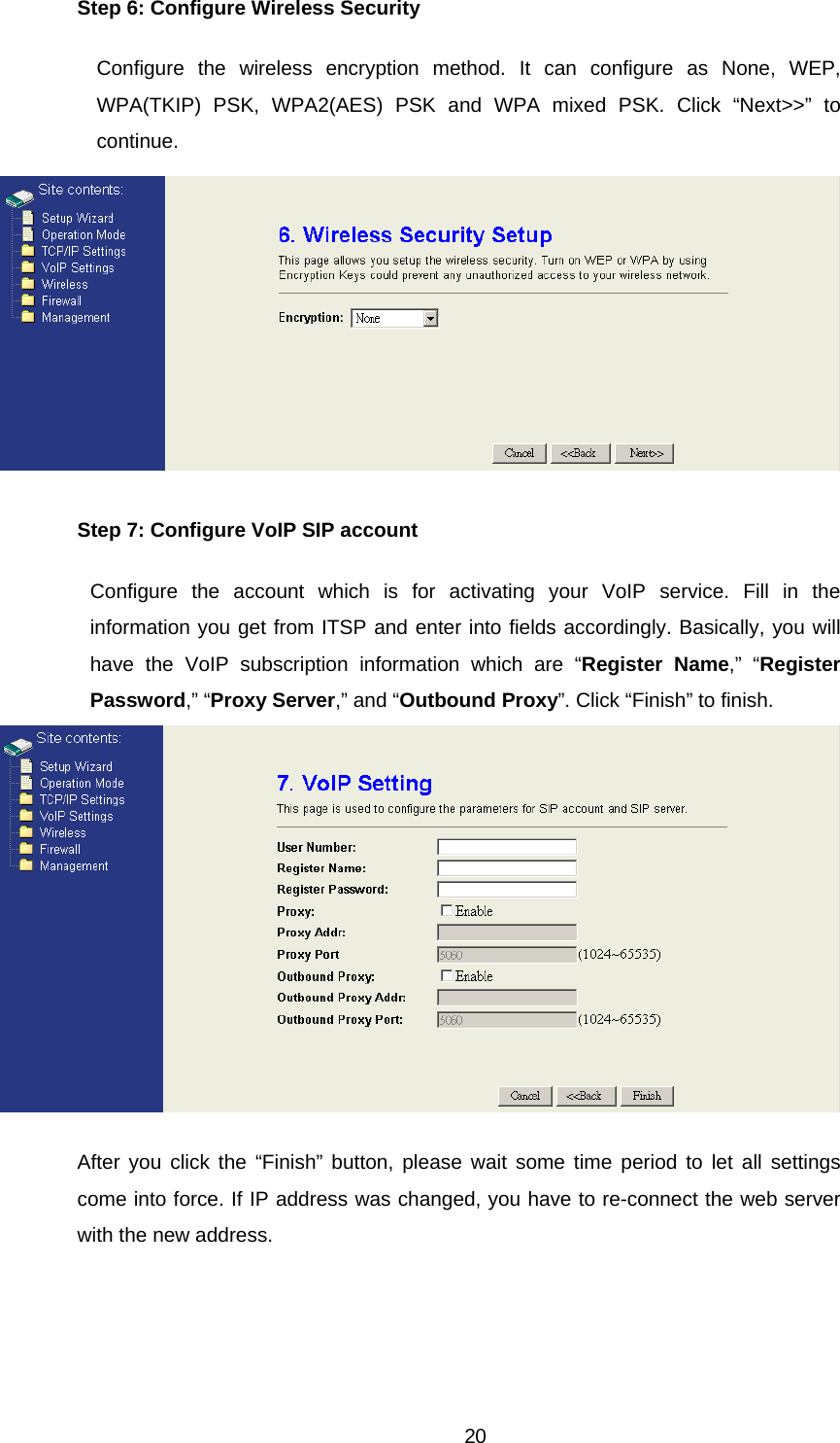 Step 6: Configure Wireless Security Configure the wireless encryption method. It can configure as None, WEP, WPA(TKIP) PSK, WPA2(AES) PSK and WPA mixed PSK. Click “Next&gt;&gt;” to continue.  Step 7: Configure VoIP SIP account Configure the account which is for activating your VoIP service. Fill in the information you get from ITSP and enter into fields accordingly. Basically, you will have the VoIP subscription information which are “Register Name,” “Register Password,” “Proxy Server,” and “Outbound Proxy”. Click “Finish” to finish.  After you click the “Finish” button, please wait some time period to let all settings come into force. If IP address was changed, you have to re-connect the web server with the new address.  20