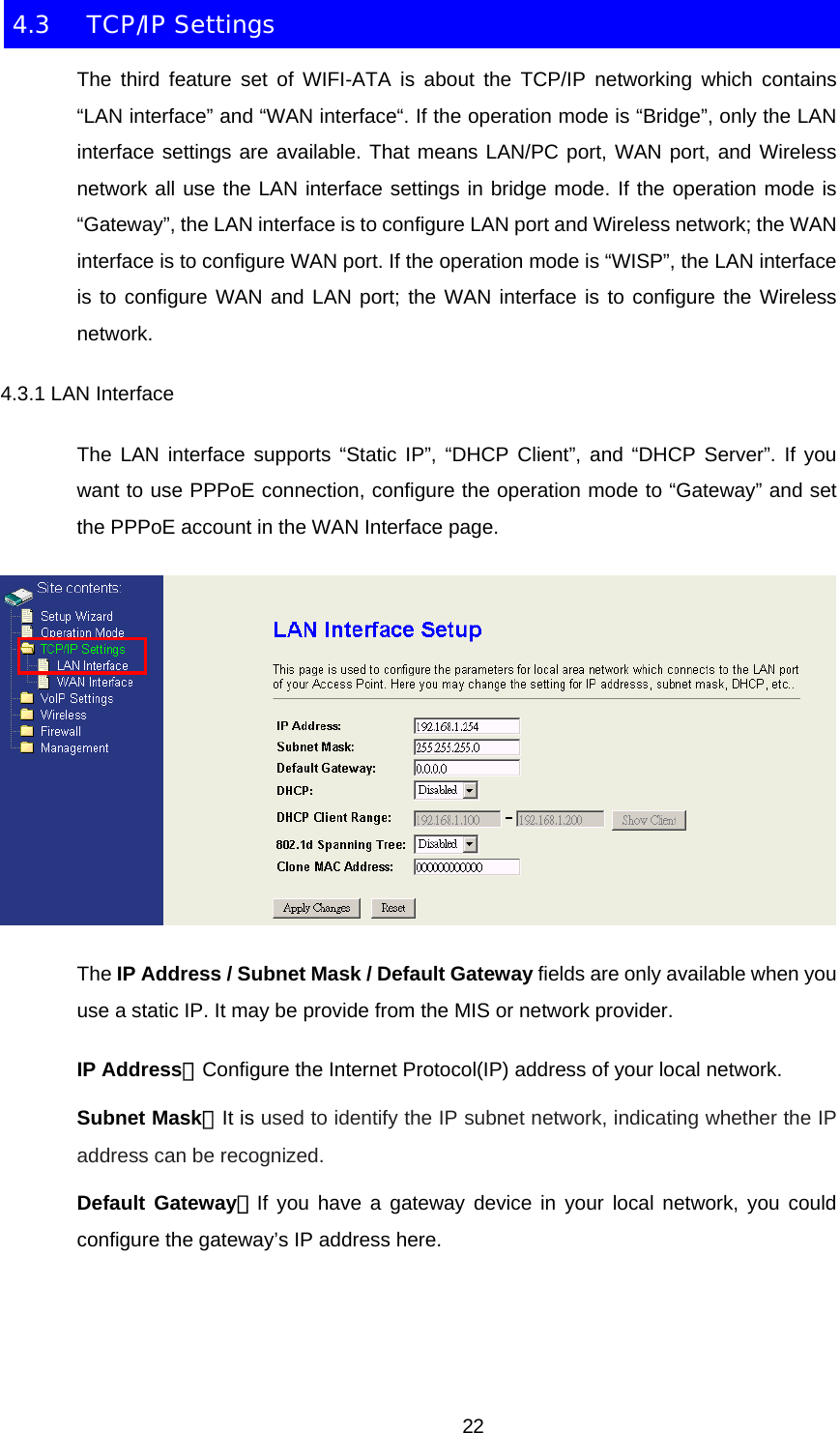 4.3 TCP/IP Settings The third feature set of WIFI-ATA is about the TCP/IP networking which contains “LAN interface” and “WAN interface“. If the operation mode is “Bridge”, only the LAN interface settings are available. That means LAN/PC port, WAN port, and Wireless network all use the LAN interface settings in bridge mode. If the operation mode is “Gateway”, the LAN interface is to configure LAN port and Wireless network; the WAN interface is to configure WAN port. If the operation mode is “WISP”, the LAN interface is to configure WAN and LAN port; the WAN interface is to configure the Wireless network. 4.3.1 LAN Interface The LAN interface supports “Static IP”, “DHCP Client”, and “DHCP Server”. If you want to use PPPoE connection, configure the operation mode to “Gateway” and set the PPPoE account in the WAN Interface page.  The IP Address / Subnet Mask / Default Gateway fields are only available when you use a static IP. It may be provide from the MIS or network provider. IP Address：Configure the Internet Protocol(IP) address of your local network. Subnet Mask：It is used to identify the IP subnet network, indicating whether the IP address can be recognized. Default Gateway：If you have a gateway device in your local network, you could configure the gateway’s IP address here.    22