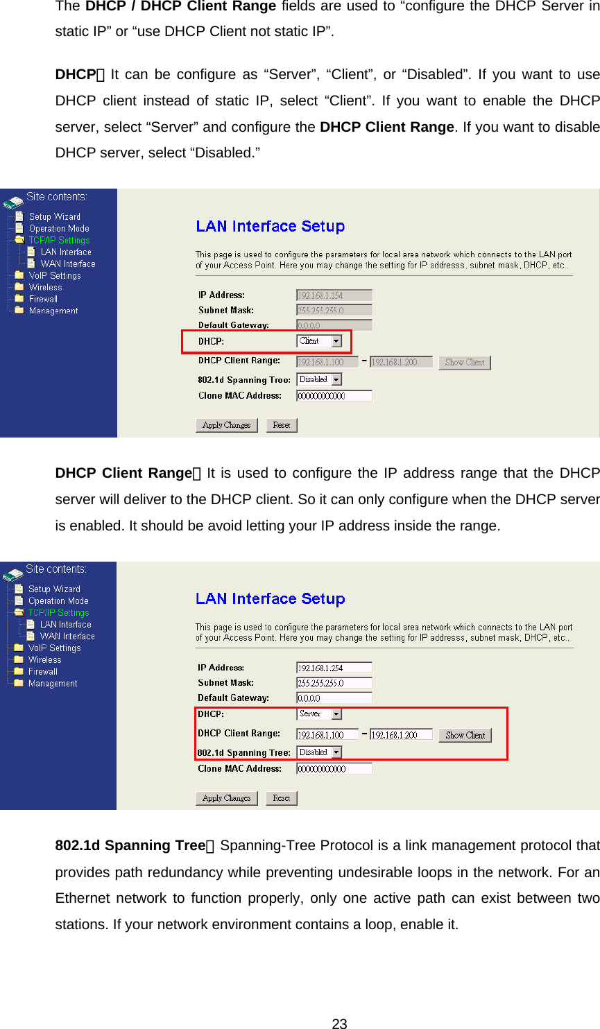 The DHCP / DHCP Client Range fields are used to “configure the DHCP Server in static IP” or “use DHCP Client not static IP”. DHCP：It can be configure as “Server”, “Client”, or “Disabled”. If you want to use DHCP client instead of static IP, select “Client”. If you want to enable the DHCP server, select “Server” and configure the DHCP Client Range. If you want to disable DHCP server, select “Disabled.”  DHCP Client Range：It is used to configure the IP address range that the DHCP server will deliver to the DHCP client. So it can only configure when the DHCP server is enabled. It should be avoid letting your IP address inside the range.  802.1d Spanning Tree：Spanning-Tree Protocol is a link management protocol that provides path redundancy while preventing undesirable loops in the network. For an Ethernet network to function properly, only one active path can exist between two stations. If your network environment contains a loop, enable it.  23