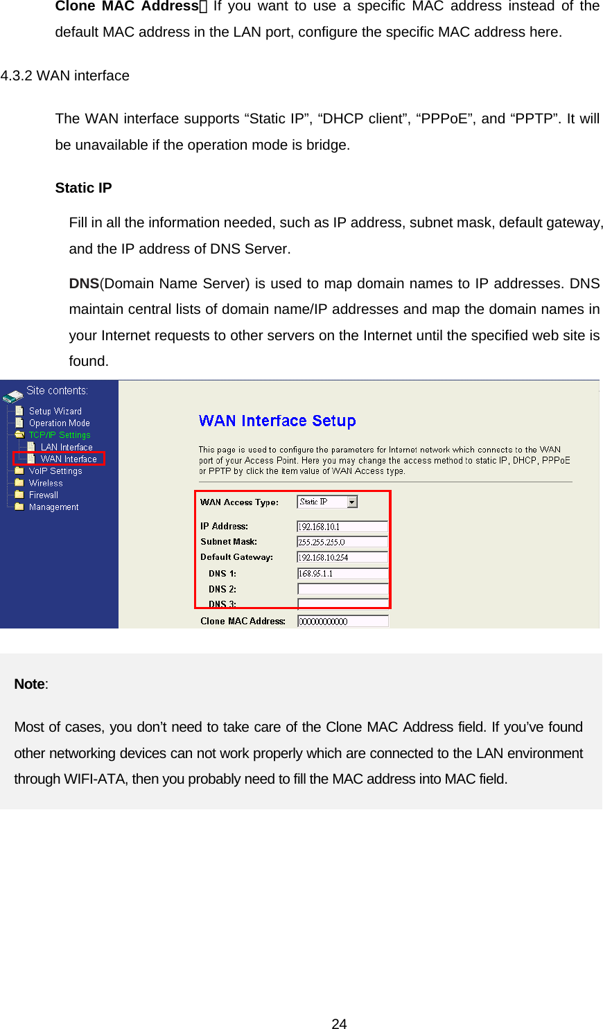 Clone MAC Address：If you want to use a specific MAC address instead of the default MAC address in the LAN port, configure the specific MAC address here. 4.3.2 WAN interface The WAN interface supports “Static IP”, “DHCP client”, “PPPoE”, and “PPTP”. It will be unavailable if the operation mode is bridge. Static IP Fill in all the information needed, such as IP address, subnet mask, default gateway, and the IP address of DNS Server.   DNS(Domain Name Server) is used to map domain names to IP addresses. DNS maintain central lists of domain name/IP addresses and map the domain names in your Internet requests to other servers on the Internet until the specified web site is found.  Note: Most of cases, you don’t need to take care of the Clone MAC Address field. If you’ve found other networking devices can not work properly which are connected to the LAN environment through WIFI-ATA, then you probably need to fill the MAC address into MAC field.   24