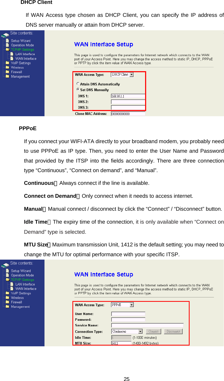 DHCP Client If WAN Access type chosen as DHCP Client, you can specify the IP address of DNS server manually or attain from DHCP server.    PPPoE If you connect your WIFI-ATA directly to your broadband modem, you probably need to use PPPoE as IP type. Then, you need to enter the User Name and Password that provided by the ITSP into the fields accordingly. There are three connection type “Continuous”, “Connect on demand”, and “Manual”.   Continuous：Always connect if the line is available. Connect on Demand：Only connect when it needs to access internet. Manual：Manual connect / disconnect by click the “Connect” / “Disconnect” button. Idle Time：The expiry time of the connection, it is only available when “Connect on Demand” type is selected. MTU Size：Maximum transmission Unit, 1412 is the default setting; you may need to change the MTU for optimal performance with your specific ITSP.   25