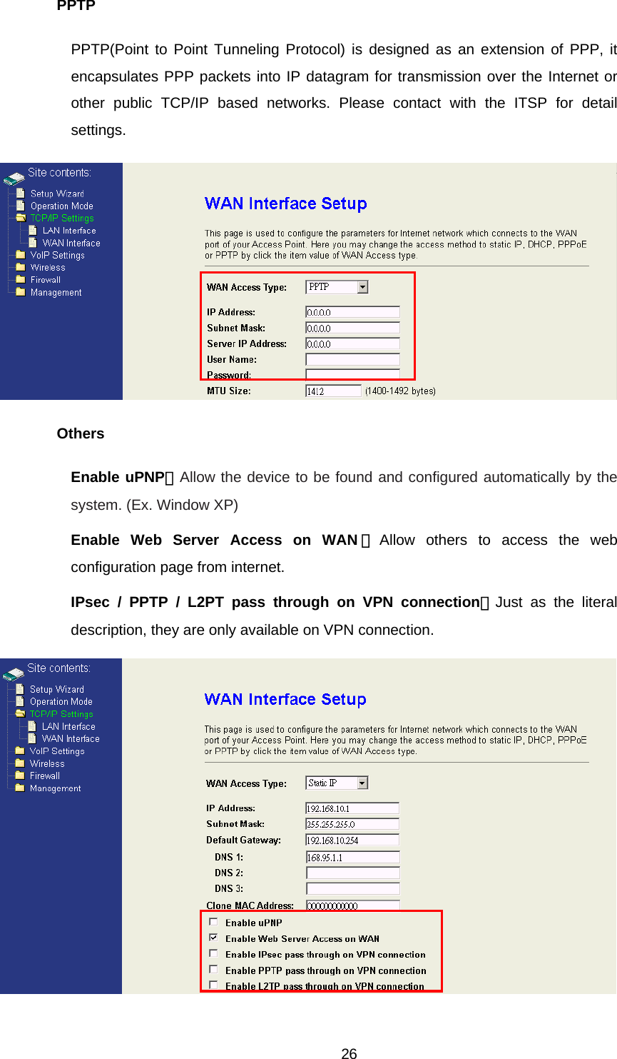 PPTP PPTP(Point to Point Tunneling Protocol) is designed as an extension of PPP, it encapsulates PPP packets into IP datagram for transmission over the Internet or other public TCP/IP based networks. Please contact with the ITSP for detail settings.  Others Enable uPNP：Allow the device to be found and configured automatically by the system. (Ex. Window XP) Enable Web Server Access on WAN ：Allow others to access the web configuration page from internet. IPsec / PPTP / L2PT pass through on VPN connection：Just as the literal description, they are only available on VPN connection.   26