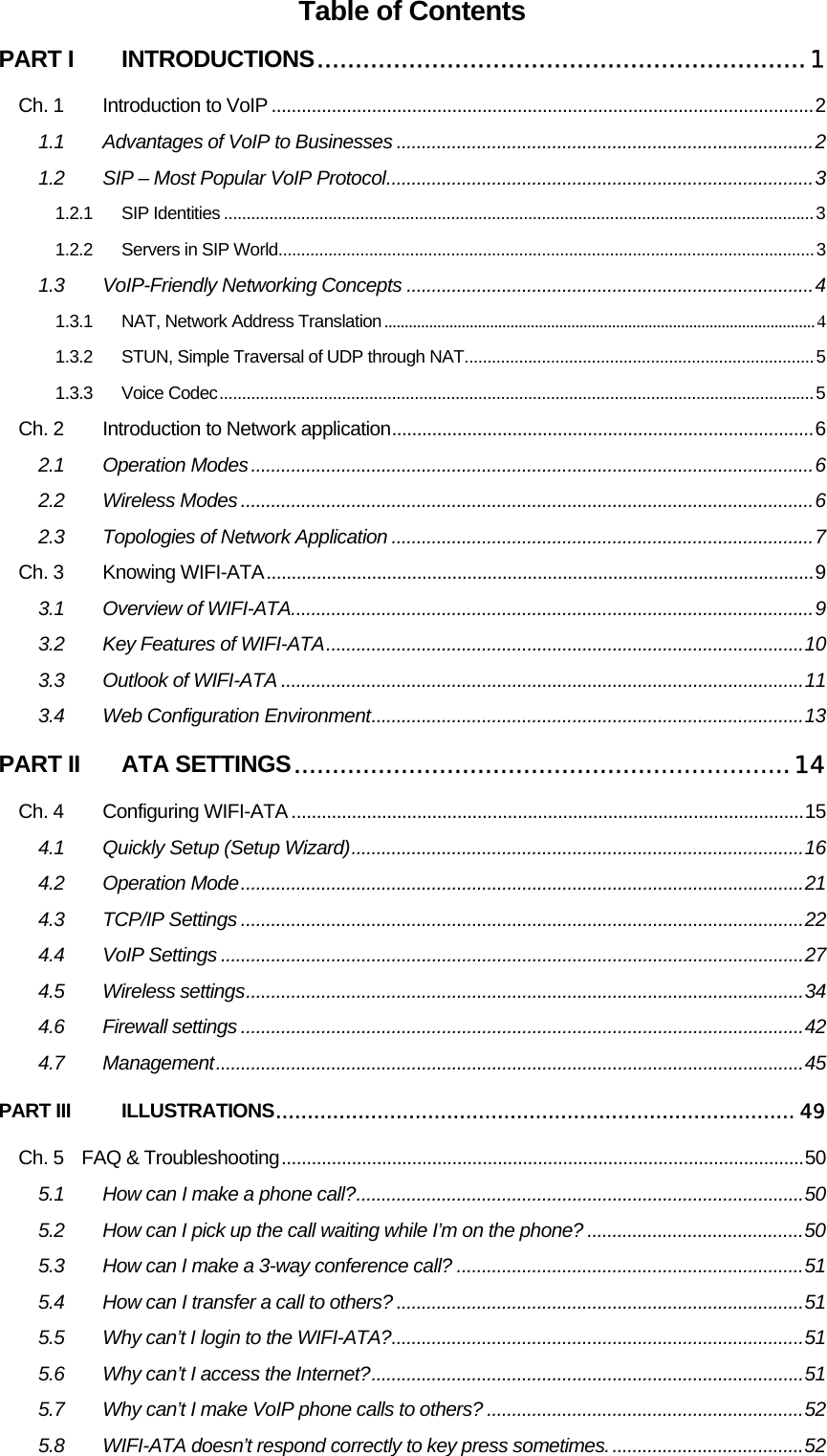 Table of Contents PART I INTRODUCTIONS................................................................1 Ch. 1 Introduction to VoIP ............................................................................................................2 1.1 Advantages of VoIP to Businesses ...................................................................................2 1.2 SIP – Most Popular VoIP Protocol.....................................................................................3 1.2.1 SIP Identities ..................................................................................................................................3 1.2.2 Servers in SIP World......................................................................................................................3 1.3 VoIP-Friendly Networking Concepts .................................................................................4 1.3.1 NAT, Network Address Translation..........................................................................................................4 1.3.2 STUN, Simple Traversal of UDP through NAT.............................................................................5 1.3.3 Voice Codec...................................................................................................................................5 Ch. 2 Introduction to Network application....................................................................................6 2.1 Operation Modes................................................................................................................6 2.2 Wireless Modes..................................................................................................................6 2.3 Topologies of Network Application ....................................................................................7 Ch. 3 Knowing WIFI-ATA.............................................................................................................9 3.1 Overview of WIFI-ATA........................................................................................................9 3.2 Key Features of WIFI-ATA...............................................................................................10 3.3 Outlook of WIFI-ATA ........................................................................................................11 3.4 Web Configuration Environment......................................................................................13 PART II ATA SETTINGS.................................................................14 Ch. 4 Configuring WIFI-ATA ......................................................................................................15 4.1 Quickly Setup (Setup Wizard)..........................................................................................16 4.2 Operation Mode................................................................................................................21 4.3 TCP/IP Settings ................................................................................................................22 4.4 VoIP Settings ....................................................................................................................27 4.5 Wireless settings...............................................................................................................34 4.6 Firewall settings ................................................................................................................42 4.7 Management.....................................................................................................................45 PART III ILLUSTRATIONS.................................................................................. 49 Ch. 5    FAQ &amp; Troubleshooting........................................................................................................50 5.1 How can I make a phone call?.........................................................................................50 5.2 How can I pick up the call waiting while I’m on the phone? ...........................................50 5.3 How can I make a 3-way conference call? .....................................................................51 5.4 How can I transfer a call to others? .................................................................................51 5.5 Why can’t I login to the WIFI-ATA?..................................................................................51 5.6 Why can’t I access the Internet?......................................................................................51 5.7 Why can’t I make VoIP phone calls to others? ...............................................................52 5.8 WIFI-ATA doesn’t respond correctly to key press sometimes.......................................52 