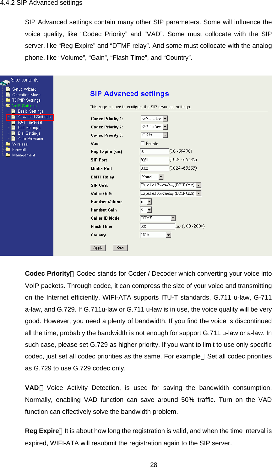 4.4.2 SIP Advanced settings SIP Advanced settings contain many other SIP parameters. Some will influence the voice quality, like “Codec Priority” and “VAD”. Some must collocate with the SIP server, like “Reg Expire” and “DTMF relay”. And some must collocate with the analog phone, like “Volume”, “Gain”, “Flash Time”, and “Country”.  Codec Priority：Codec stands for Coder / Decoder which converting your voice into VoIP packets. Through codec, it can compress the size of your voice and transmitting on the Internet efficiently. WIFI-ATA supports ITU-T standards, G.711 u-law, G-711 a-law, and G.729. If G.711u-law or G.711 u-law is in use, the voice quality will be very good. However, you need a plenty of bandwidth. If you find the voice is discontinued all the time, probably the bandwidth is not enough for support G.711 u-law or a-law. In such case, please set G.729 as higher priority. If you want to limit to use only specific codec, just set all codec priorities as the same. For example：Set all codec priorities as G.729 to use G.729 codec only. VAD：Voice Activity Detection, is used for saving the bandwidth consumption. Normally, enabling VAD function can save around 50% traffic. Turn on the VAD function can effectively solve the bandwidth problem. Reg Expire：It is about how long the registration is valid, and when the time interval is expired, WIFI-ATA will resubmit the registration again to the SIP server.  28