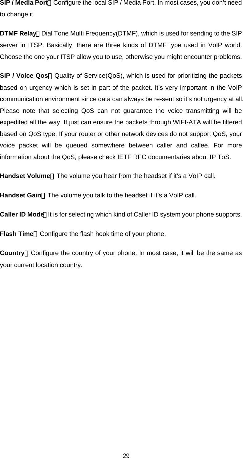 SIP / Media Port：Configure the local SIP / Media Port. In most cases, you don’t need to change it. DTMF Relay：Dial Tone Multi Frequency(DTMF), which is used for sending to the SIP server in ITSP. Basically, there are three kinds of DTMF type used in VoIP world. Choose the one your ITSP allow you to use, otherwise you might encounter problems. SIP / Voice Qos：Quality of Service(QoS), which is used for prioritizing the packets based on urgency which is set in part of the packet. It’s very important in the VoIP communication environment since data can always be re-sent so it’s not urgency at all. Please note that selecting QoS can not guarantee the voice transmitting will be expedited all the way. It just can ensure the packets through WIFI-ATA will be filtered based on QoS type. If your router or other network devices do not support QoS, your voice packet will be queued somewhere between caller and callee. For more information about the QoS, please check IETF RFC documentaries about IP ToS. Handset Volume：The volume you hear from the headset if it’s a VoIP call. Handset Gain：The volume you talk to the headset if it’s a VoIP call. Caller ID Mode：It is for selecting which kind of Caller ID system your phone supports. Flash Time：Configure the flash hook time of your phone. Country：Configure the country of your phone. In most case, it will be the same as your current location country.    29